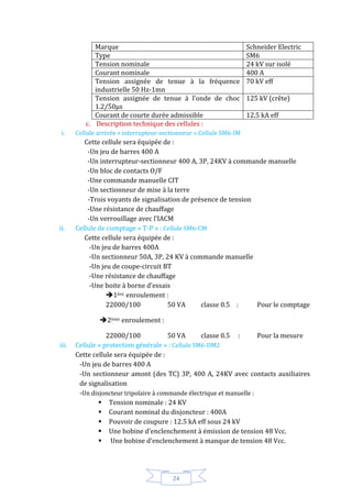 24
Marque Schneider Electric
Type SM6
Tension nominale 24 kV sur isolé
Courant nominale 400 A
Tension assignée de tenue à la fréquence
industrielle 50 Hz-1mn
70 kV eff
Tension assignée de tenue à l’onde de choc
1.2/50µs
125 kV (crête)
Courant de courte durée admissible 12.5 kA eff
c. Description technique des cellules :
i. Cellule arrivée « interrupteur-sectionneur »:Cellule SM6-IM
Cette cellule sera équipée de :
-Un jeu de barres 400 A
-Un interrupteur-sectionneur 400 A, 3P, 24KV à commande manuelle
-Un bloc de contacts O/F
-Une commande manuelle CIT
-Un sectionneur de mise à la terre
-Trois voyants de signalisation de présence de tension
-Une résistance de chauffage
-Un verrouillage avec l’IACM
ii. Cellule de comptage « T-P » : Cellule SM6-CM
Cette cellule sera équipée de :
-Un jeu de barres 400A
-Un sectionneur 50A, 3P, 24 KV à commande manuelle
-Un jeu de coupe-circuit BT
-Une résistance de chauffage
-Une boite à borne d’essais
1ére enroulement :
22000/100 50 VA classe 0.5 : Pour le comptage
2ème enroulement :
22000/100 50 VA classe 0.5 : Pour la mesure
iii. Cellule « protection générale » : Cellule SM6-DM2
Cette cellule sera équipée de :
-Un jeu de barres 400 A
-Un sectionneur amont (des TC) 3P, 400 A, 24KV avec contacts auxiliaires
de signalisation
-Un disjoncteur tripolaire à commande électrique et manuelle :
 Tension nominale : 24 KV
 Courant nominal du disjoncteur : 400A
 Pouvoir de coupure : 12.5 kA eff sous 24 kV
 Une bobine d’enclenchement à émission de tension 48 Vcc.
 Une bobine d’enclenchement à manque de tension 48 Vcc.
 
