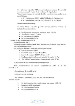25
-Un sectionneur tripolaire 400A en aval des transformateurs de courant à
commande manuelle avec contacts auxiliaires de signalisation.
-Trois transformateurs de courants doubles enroulements secondaires de
caractéristiques :
 1ère enroulement : 100/5 A, 24kV, 80 In(1s), 50 VA, classe 0.5.
 2ème enroulement 100/5 A, 24kV, 80 In(1s), 30 VA, classe 1.
-Une résistance de chauffage
-Un coffret BT de « protection générale » renfermant d’une manière non
limitative le matériel suivant :
 Un relais de protection courant et tension type sepam 1000+S40
 Deux boîtes à bornes d’essais
 Un interrupteur de tranche
 Un disjoncteur de tranche
Chacune de ces cellules sera équipée de :
-Un jeu de barres 400 A
-Un sectionneur tripolaire 24 kV, 400A à commande manuelle avec contacts
auxiliaires de signalisation ;
-Un disjoncteur tripolaire à commande électrique et manuelle :
 Tension nominale : 24 kV
 Courant nominal du disjoncteur : 400A
 Pouvoir de coupure : 12.5 kA eff sous 24 kV
 Une bobine d’enclenchement à émission de tension 48 Vcc.
 Une bobine d’enclenchement à manque de tension 48 Vcc.
-Trois voyants de signalisation de présence de tension
-Trois transformateurs de courant caractéristiques 50/5 A, 30 VA,
classe 1, 24 kV.
-Un sectionneur de mise à la terre
-Une résistance de chauffage
-Un coffret BT renfermant d’une manière non limitative de -
matériel suivant :
 Un relais de protection transformateur type sepam 1000+S40
 Deux boîtes à bornes d’essais
 Un interrupteur de tranche
 Un disjoncteur de tranche
 