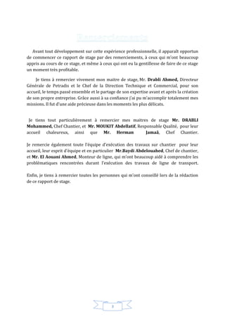 3
Avant tout développement sur cette expérience professionnelle, il apparaît opportun
de commencer ce rapport de stage par des remerciements, à ceux qui m’ont beaucoup
appris au cours de ce stage, et même à ceux qui ont eu la gentillesse de faire de ce stage
un moment très profitable.
Je tiens à remercier vivement mon maitre de stage, Mr. Drabli Ahmed, Directeur
Générale de Petradis et le Chef de la Direction Technique et Commercial, pour son
accueil, le temps passé ensemble et le partage de son expertise avant et après la création
de son propre entreprise. Grâce aussi à sa confiance j'ai pu m'accomplir totalement mes
missions. Il fut d'une aide précieuse dans les moments les plus délicats.
Je tiens tout particulièrement à remercier mes maitres de stage Mr. DRABLI
Mohammed, Chef Chantier, et Mr. MOUKIT Abdellatif, Responsable Qualité, pour leur
accueil chaleureux, ainsi que Mr. Herman Jamaâ, Chef Chantier.
Je remercie également toute l'équipe d’exécution des travaux sur chantier pour leur
accueil, leur esprit d'équipe et en particulier Mr.Baydi Abdelouahed, Chef de chantier,
et Mr. El Aouani Ahmed, Monteur de ligne, qui m'ont beaucoup aidé à comprendre les
problématiques rencontrées durant l’exécution des travaux de ligne de transport.
Enfin, je tiens à remercier toutes les personnes qui m'ont conseillé lors de la rédaction
de ce rapport de stage.
 