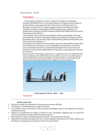 43
Interrupteur IACM
Présentation
L’interrupteur sectionneur aérien à coupure en charge et à commande
manuelle IACM MAX-50A se trouve généralement à l’origine des dérivations et
permet d’isoler une grappe de postes et d’assurer le sectionnement et le
bouclage, il est placé sur un support simple en béton d’une ligne électrique
aérienne à moyenne tension jusqu’à 36kV. Cet appareil est conforme à la
spécification technique de l’Office National d’Electricité STD60-L60 et à la norme
internationale IEC 60265-1.
L’interrupteur aérien convient à tout type de réseau et notamment à ceux qui
nécessitent des manœuvres fréquentes dans des conditions climatiques sévères
(humidité saline, vent de sable, neige, altitude élevée, pollution industrielle, zone
à forte densité de pollution….)
Cet appareil est constitué d’un interrupteur muni d’un dispositif de coupure dans
l’air constitué par des fouets en acier inoxydable à grande vitesse. Il est muni
d’une commande manuelle à accumulation d’énergie donnant une vitesse de
fermeture et d’ouverture indépendante de l’opérateur et garantissant le pouvoir
de fermeture.
Conçus à partir d’une longue expérience, en coopération avec les exploitants des
réseaux électriques de distribution aériens publics et privés. Les interrupteurs
aériens IACM sont extrêmement fiables et présentent des caractéristiques de
sécurité très élevées permettant de les exploiter en toute confiance.
Composant
Détails constructifs
 Châssis en profilé acier galvanisé à chaud suivant la norme ISO1461.
 Articulation : tourillonnement sur bague en bronze.
 Les isolateurs sont en porcelaine et les armatures métalliques sont en acier galvanisé à chaud à
scellement externe.
 Antenne (ou dispositifs de coupure à fouet) en acier inoxydable supportée par un ressort de
torsion permettant un temps réduit d’extinction de l’arc.
 Bloc antenne en nylon sans graissage pour amortir le mouvement de l’antenne.
 Dispositif de fermeture brusque par trois ressorts agissant directement sur l’arbre mobile sans
entraîner la commande qui ne fait que l’amorce du mouvement.
 