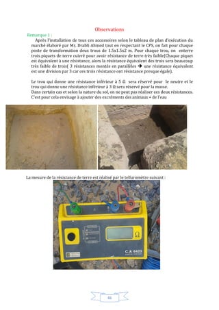 46
Observations
Remarque 1 :
Après l’installation de tous ces accessoires selon le tableau de plan d’exécution du
marché élaboré par Mr. Drabli Ahmed tout en respectant le CPS, on fait pour chaque
poste de transformation deux trous de 1.5x1.5x2 m. Pour chaque trou, on enterre
trois piquets de terre cuivré pour avoir résistance de terre très faible(Chaque piquet
est équivalent à une résistance, alors la résistance équivalent des trois sera beaucoup
très faible de trois( 3 résistances montés en parallèles  une résistance équivalent
est une division par 3 car ces trois résistance ont résistance presque égale).
Le trou qui donne une résistance inférieur à 5 sera réservé pour le neutre et le
trou qui donne une résistance inférieur à 3 sera réservé pour la masse.
Dans certain cas et selon la nature du sol, on ne peut pas réaliser ces deux résistances.
C’est pour cela envisage à ajouter des excréments des animaux + de l’eau
La mesure de la résistance de terre est réalisé par le telluromètre suivant :
 