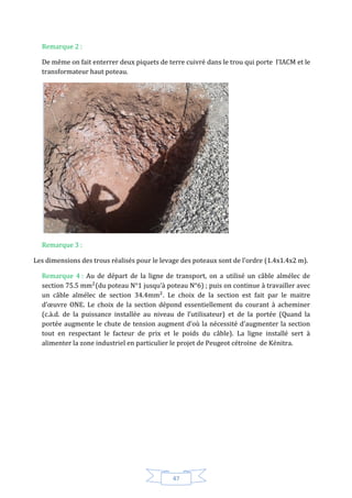 47
Remarque 2 :
De même on fait enterrer deux piquets de terre cuivré dans le trou qui porte l’IACM et le
transformateur haut poteau.
Remarque 3 :
Les dimensions des trous réalisés pour le levage des poteaux sont de l’ordre (1.4x1.4x2 m).
Remarque 4 : Au de départ de la ligne de transport, on a utilisé un câble almélec de
section 75.5 (du poteau N°1 jusqu’à poteau N°6) ; puis on continue à travailler avec
un câble almélec de section 34.4 . Le choix de la section est fait par le maitre
d’œuvre ONE. Le choix de la section dépond essentiellement du courant à acheminer
(c.à.d. de la puissance installée au niveau de l’utilisateur) et de la portée (Quand la
portée augmente le chute de tension augment d’où la nécessité d’augmenter la section
tout en respectant le facteur de prix et le poids du câble). La ligne installé sert à
alimenter la zone industriel en particulier le projet de Peugeot cétroïne de Kénitra.
 