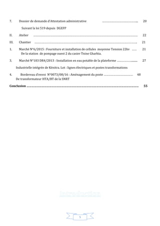 5
7. Dossier de demande d’Attestation administrative ……………………………………... 20
Suivant la loi 519 depuis DGEFP
II. Atelier ………………………………………………………………………………………………………………… 22
III. Chantier ………………………………………………………………………………………………………………. 21
1. Marché N°6/2015 : Fourniture et installation de cellules moyenne Tension 22kv …… 21
De la station de pompage ouest 2 du casier Tnine Gharbia.
3. Marché N°183 DR4/2013 : Installation en eau potable de la plateforme ………………......... 27
Industrielle intégrée de Kénitra. Lot : lignes électriques et postes transformations
4. Bordereau d’envoi N°0073/08/16 : Aménagement du poste ……………………………… 48
De transformateur HTA/BT de la SNRT
Conclusion ……………………………………………………………………………………………………………………… 55
 