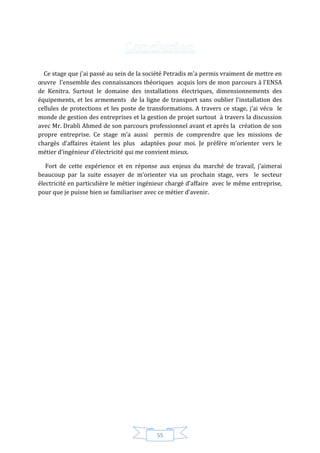 55
Ce stage que j'ai passé au sein de la société Petradis m'a permis vraiment de mettre en
œuvre l'ensemble des connaissances théoriques acquis lors de mon parcours à l'ENSA
de Kenitra. Surtout le domaine des installations électriques, dimensionnements des
équipements, et les armements de la ligne de transport sans oublier l’installation des
cellules de protections et les poste de transformations. A travers ce stage, j’ai vécu le
monde de gestion des entreprises et la gestion de projet surtout à travers la discussion
avec Mr. Drabli Ahmed de son parcours professionnel avant et après la création de son
propre entreprise. Ce stage m’a aussi permis de comprendre que les missions de
chargés d’affaires étaient les plus adaptées pour moi. Je préfère m’orienter vers le
métier d’ingénieur d’électricité qui me convient mieux.
Fort de cette expérience et en réponse aux enjeux du marché de travail, j’aimerai
beaucoup par la suite essayer de m’orienter via un prochain stage, vers le secteur
électricité en particulière le métier ingénieur chargé d’affaire avec le même entreprise,
pour que je puisse bien se familiariser avec ce métier d’avenir.
 