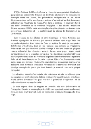 6
L’Office National de l’Electricité gère le réseau de transport et de distribution
qui permet de satisfaire la demande en électricité et d’assurer les mouvements
d’énergie entre ses usines, les producteurs indépendants et les points
d’interconnexions qu’il a avec les pays voisins, d’un côté, et les distributeurs et
utilisateurs de l’électricité de l’autre. C’est dans ce contexte et pour faire face à
une forte croissance de la demande conjuguée à des retards importants
d’investissement, l’ONE a lancé un vaste plan d’amélioration des performances de
ses ouvrages industriels et le renforcement du réseau de Transport et de
Distribution.
Dans le cadre de mes études en Génie Electrique à l'Ecole Nationale des
Sciences Appliquées de Kenitra, j'ai souhaité réaliser mon stage dans une
entreprise répondant à ces enjeux du futur en matière de mode de transport et
distribution d’électricité, tout en me formant aux métiers de l’ingénierie
d’électricité, que j'ai découvert durant ce stage et que ma formation propose
comme débouché. Les chantiers assistés durant mon stage m'ont attiré
particulièrement car je souhaitais savoir si ce type de métier pouvait m'intéresser
puisque je m'oriente dans ma formation et professionnellement vers l’ingénierie
d’électricité. Aussi l'entreprise Petradis, créée en 2004, s'est fait connaitre avec
succès pour ses travaux réalisés. J'ai voulu intégrer ses équipes pour pouvoir
découvrir leurs méthodes techniques reconnus sur le marché de travail et leur
stratégie managériale parce que dans l’avenir je voudrai créer mon propre
entreprise.
Les chantiers assistés s’ont avérés très intéressant et très enrichissant pour
mon expérience professionnelle. Grâce à ce stage, j’ai travaillé sur des projets qui
m’ont permis d’entrevoir en quoi consiste la profession d’ingénieur et de
technicien dans ce secteur d’activité.
Je vous expose dans ce rapport en premier lieu une présentation de
l’entreprise. Ensuite, je vous explique les différents aspects de mon travail durant
ces deux mois et 20 jours et enfin, en conclusion, je résume les rapports de ce
stage.
 