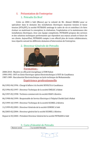 7
I. Présentation de l’entreprise
1. Petradis En Bref
Créée en 2004 à Salé (Maroc) par la volonté de Mr. Ahmed DRABLI pour se
spécialiser dans le domaine des installations électriques moyenne tension et basse
tension (HTA/BT), la société PETRADIS aménage le cadre de vie et contribue à le faire
évoluer en maitrisant la conception, la réalisation, l’exploitation et la maintenance des
installations électriques. Avec une équipe compétente, PETRADIS propose des services
et des solutions techniques performantes qui répondent aux enjeux actuels et futurs de
ses clients. Aujourd’hui, PETRADIS compte à son effectif plus de trente collaborateurs,
tous répartis suivant les différents domaines d’intervention de l’entreprise.
2. Directeur Générale de Petradis
Formation :
2008-2010 : Mastère en efficacité énergétique à l’EMI Rabat
1990-1992 : DUT en Génie Electrique option Electrotechnique à l’EST de Casablanca
1987-1989 : Baccalauréat Electrotechnique au lycée technique de Mohammedia
Expérience professionnelle
06/1992-04/1996 : Chargé d’affaire à la Société SEVOLTA à Casablanca
05/1996-05/1997 : Directeur Technique de la société ENELEC à Rabat
06/1997-05/1998 : Technico-commercial à la société ERAF à Kenitra
06/1998-04/1999 : Responsable de Service Electrique à l’hôpital Cheikh Zaid à Rabat
05/1999-10/1999 : Directeur Technique de la société ECOREL à Kénitra
11/1999-05/2003 : Directeur Générale de la société CEMDEC à Salé
06/2003-02/2004 : Directeur général de la société ECOREL à Kénitra
Depuis le 03/2004 : Président Directeur Général de la société PETRADIS à Salé
3. Carte d’identité de Petradis
Raison social La société Petradis
 