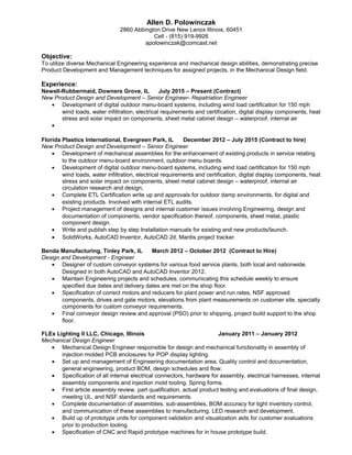 Allen D. Polowinczak
2860 Abbington Drive New Lenox Illinois, 60451
Cell - (815) 919-9926
apolowinczak@comcast.net
Objective:
To utilize diverse Mechanical Engineering experience and mechanical design abilities, demonstrating precise
Product Development and Management techniques for assigned projects, in the Mechanical Design field.
Experience:
Newell-Rubbermaid, Downers Grove, IL July 2015 – Present (Contract)
New Product Design and Development – Senior Engineer- Repatriation Engineer
• Development of digital outdoor menu-board systems, including wind load certification for 150 mph
wind loads, water infiltration, electrical requirements and certification, digital display components, heat
stress and solar impact on components, sheet metal cabinet design – waterproof, internal air
•
Florida Plastics International, Evergreen Park, IL December 2012 – July 2015 (Contract to hire)
New Product Design and Development – Senior Engineer
• Development of mechanical assemblies for the enhancement of existing products in service relating
to the outdoor menu-board environment, outdoor menu boards.
• Development of digital outdoor menu-board systems, including wind load certification for 150 mph
wind loads, water infiltration, electrical requirements and certification, digital display components, heat
stress and solar impact on components, sheet metal cabinet design – waterproof, internal air
circulation research and design,
• Complete ETL Certification write up and approvals for outdoor damp environments, for digital and
existing products. Involved with internal ETL audits.
• Project management of designs and internal customer issues involving Engineering, design and
documentation of components, vendor specification thereof, components, sheet metal, plastic
component design.
• Write and publish step by step Installation manuals for existing and new products/launch.
• SolidWorks, AutoCAD Inventor, AutoCAD 2d, Mantis project tracker.
Benda Manufacturing, Tinley Park, IL March 2012 – October 2012 (Contract to Hire)
Design and Development - Engineer
• Designer of custom conveyor systems for various food service plants, both local and nationwide.
Designed in both AutoCAD and AutoCAD Inventor 2012.
• Maintain Engineering projects and schedules, communicating this schedule weekly to ensure
specified due dates and delivery dates are met on the shop floor.
• Specification of correct motors and reducers for plant power and run rates, NSF approved
components, drives and gate motors, elevations from plant measurements on customer site, specialty
components for custom conveyor requirements.
• Final conveyor design review and approval (PSO) prior to shipping, project build support to the shop
floor.
FLEx Lighting II LLC, Chicago, Illinois January 2011 – January 2012
Mechanical Design Engineer
• Mechanical Design Engineer responsible for design and mechanical functionality in assembly of
injection molded PCB enclosures for POP display lighting.
• Set up and management of Engineering documentation area, Quality control and documentation,
general engineering, product BOM, design schedules and flow.
• Specification of all internal electrical connectors, hardware for assembly, electrical harnesses, internal
assembly components and injection mold tooling. Spring forms.
• First article assembly review, part qualification, actual product testing and evaluations of final design,
meeting UL, and NSF standards and requirements.
• Complete documentation of assemblies, sub-assemblies, BOM accuracy for tight inventory control,
and communication of these assemblies to manufacturing. LED research and development.
• Build up of prototype units for component validation and visualization aids for customer evaluations
prior to production tooling.
• Specification of CNC and Rapid prototype machines for in house prototype build.
 