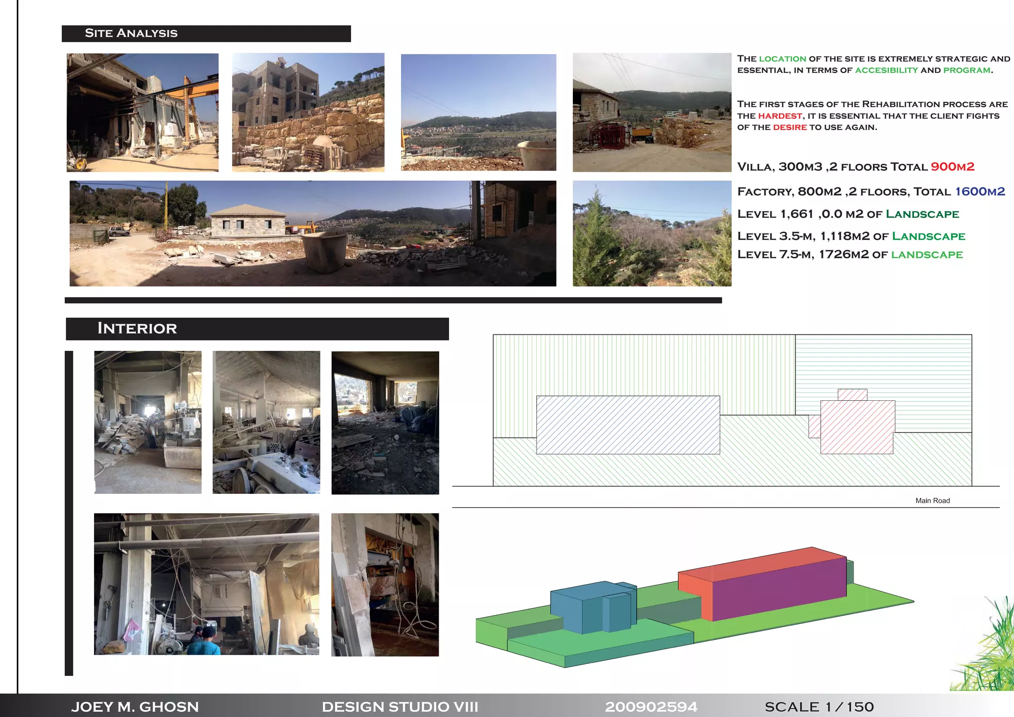 JOEY M. GHOSN DESIGN STUDIO VIII 200902594 SCALE 1/150
Site Analysis
Villa, 300m3 ,2 floors Total 900m2
Factory, 800m2 ,2 floors, Total 1600m2
Level 1,661 ,0.0 m2 of Landscape
Level 3.5-m, 1,118m2 of Landscape
Level 7.5-m, 1726m2 of landscape
The location of the site is extremely strategic and
essential, in terms of accesibility and program.
The first stages of the Rehabilitation process are
the hardest, it is essential that the client fights
of the desire to use again.
Interior
 