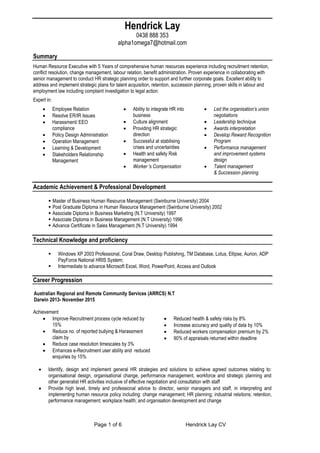 Page 1 of 6 Hendrick Lay CV
Hendrick Lay
0438 888 353
alpha1omega7@hotmail.com
Summary
Human Resource Executive with 5 Years of comprehensive human resources experience including recruitment retention,
conflict resolution, change management, labour relation, benefit administration. Proven experience in collaborating with
senior management to conduct HR strategic planning order to support and further corporate goals. Excellent ability to
address and implement strategic plans for talent acquisition, retention, succession planning, proven skills in labour and
employment law including complaint investigation to legal action.
Expert in:
 Employee Relation
 Resolve ER/IR Issues
 Harassment/ EEO
compliance
 Policy Design Administration
 Operation Management
 Learning & Development
 Stakeholders Relationship
Management
 Ability to integrate HR into
business
 Culture alignment
 Providing HR strategic
direction
 Successful at stabilising
crises and uncertainties
 Health and safety Risk
management
 Worker 's Compensation
 Led the organisation’s union
negotiations
 Leadership technique
 Awards interpretation
 Develop Reward Recognition
Program
 Performance management
and improvement systems
design
 Talent management
& Succession planning
Academic Achievement & Professional Development
 Master of Business Human Resource Management (Swinburne University) 2004
 Post Graduate Diploma in Human Resource Management (Swinburne University) 2002
 Associate Diploma in Business Marketing (N.T University) 1997
 Associate Diploma in Business Management (N.T University) 1996
 Advance Certificate in Sales Management (N.T University) 1994
Technical Knowledge and proficiency
 Windows XP 2003 Professional, Coral Draw, Desktop Publishing, TM Database, Lotus, Ellipse, Aurion, ADP
PayForce National HRIS System;
 Intermediate to advance Microsoft Excel, Word, PowerPoint, Access and Outlook
Career Progression
Australian Regional and Remote Community Services (ARRCS) N.T
Darwin 2013- November 2015
Achievement
 Improve Recruitment process cycle reduced by
15%
 Reduce no. of reported bullying & Harassment
claim by
 Reduce case resolution timescales by 3%
 Enhances e-Recruitment user ability and reduced
enquiries by 15%
 Reduced health & safety risks by 8%
 Increase accuracy and quality of data by 10%
 Reduced workers compensation premium by 2%
 90% of appraisals returned within deadline
 Identify, design and implement general HR strategies and solutions to achieve agreed outcomes relating to:
organisational design, organisational change, performance management, workforce and strategic planning and
other generalist HR activities inclusive of effective negotiation and consultation with staff
 Provide high level, timely and professional advice to director, senior managers and staff, in interpreting and
implementing human resource policy including: change management; HR planning; industrial relations; retention,
performance management; workplace health; and organisation development and change
 