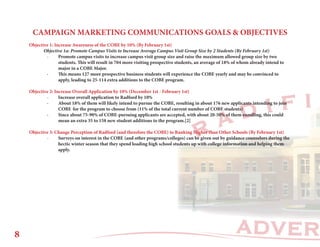ADVER
R A D I F I
CAMPAIGN MARKETING COMMUNICATIONS GOALS & OBJECTIVES
Objective 1: Increase Awareness of the COBE by 10% (By February 1st)
	 Objective 1a: Promote Campus Visits to Increase Average Campus Visit Group Size by 2 Students (By February 1st)
	 -	 Promote campus visits to increase campus visit group size and raise the maximum allowed group size by two 		
		 students. This will result in 704 more visiting prospective students, an average of 18% of whom already intend to 		
		 major in a COBE Major.
	 -	 This means 127 more prospective business students will experience the COBE yearly and may be convinced to 		
		 apply, leading to 25-114 extra additions to the COBE program.
Objective 2: Increase Overall Application by 10% (December 1st - February 1st)
	 -	 Increase overall application to Radford by 10%
	 -	 About 18% of them will likely intend to pursue the COBE, resulting in about 176 new applicants intending to join 		
		 COBE 	for the program to choose from (11% of the total current number of COBE students)
	 -	 Since about 75-90% of COBE-pursuing applicants are accepted, with about 20-50% of them enrolling, this could 		
		 mean an extra 35 to 158 new student additions to the program.[2]
Objective 3: Change Perception of Radford (and therefore the COBE) to Ranking Higher than Other Schools (By February 1st)
	 -	 Surveys on interest in the COBE (and other programs/colleges) can be given out by guidance counselors during the
		 hectic winter season that they spend loading high school students up with college information and helping them 		
		apply.
8
 