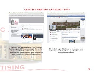 RTISING
C A T I O N
CREATIVE STRATEGY AND EXECUTIONS
The twitter page can keep all of the COBE’s students,
faculty, and potential future students up to date on what is
happening in the College of Business & Economics.
Everything that happens in COBE can be found on this
page, from activities to clubs and organizations.
The Facebook page will be for current students and future
students to connect with others and post based on current
activities going on in COBE.
9
 