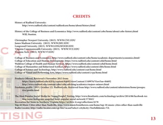 RTISING
C A T I O N
CREDITS
History of Radford University:
	 http://www.radford.edu/content/radfordcore/home/about/history.html
History of the College of Business and Economics: http://www.radford.edu/content/cobe/home/about/cobe-history.html
	 Will, Stanton.
Christopher Newport University. (2015). WWW.CNU.EDU
James Madison University. (2015). WWW.JMU.EDU
Longwood University. (2015). WWW.LONGWOOD.EDU
Virginia Commonwealth University. (2015). WWW.VCU.EDU
Virginia Tech. (2015). WWW.VT.EDU
College of Business and Economics, http://www.radford.edu/content/cobe/home/academic-departments/economics.html/
College of Education and Human Development, https://www.radford.edu/content/cehd/home.html
Waldron College of Health and Human Services, https://www.radford.edu/content/cehd/home.html
College of Humanities and Behavioral Sciences, https://www.radford.edu/content/chbs/home.html
College of Science and Technology, http://www.radford.edu/content/csat/home.html
College of Visual and Performing Arts, https://www.radford.edu/content/cvpa/home.html
Products Offered, Retrieved 4 November 2015 from:
	https://learn.radford.edu/d2l/le/content/84692/viewContent/1349976/View?ou=84692
	http://www.radford.edu/content/cobe/cobe-advising/academics/majors-minors.html
Freshman profile. (2015, October 12). Radford.edu. Retrieved from http://www.radford.edu/content/admissions/home/prospec		
	tive/profile.html
The Most Popular Social Media for Young People? Texting, http://www.theatlantic.com/technology/archive/2014/06/facebook-tex		
	ting-teens-instagram-snapchat-most-popular-social-network/373043/
Recreation for Teens in Northern Virginia, https://archive-it.org/collections/4178
Top 10 Music Cities other than Nashville, http://www.musicfromtherow.com/home/top-10-music-cities-other-than-nashville
Radio Locator, http://radio-locator.com/cgi-bin/vacant?select=city&city=Norfolk&state=VA
13
 