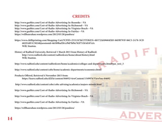 ADVER
R A D I F I
CREDITS
http://www.gaebler.com/Cost-of-Radio-Advertising-In-Roanoke---VA
http://www.gaebler.com/Cost-of-Radio-Advertising-In-Richmond---VA
http://www.gaebler.com/Cost-of-Radio-Advertising-In-Virginia+Beach---VA
http://www.gaebler.com/Cost-of-Radio-Advertising-In-Fairfax---VA
https://willhanrahan.wordpress.com/2012/03/28/pandora/
https://www.chilliprinting.com/Shopping-Cart/?CFID=2531247&CFTOKEN=4b5722d49684f205-86DB793F-06C5-2A78-3CD		
	682FA8F1C5824&jsessionid=66309baf2b1cf9d7bf9a782f751b3d187a5c
	 Will, Stanton.
History of Radford University, Retrieved 1 March 2015 from History of Radford:
	http://www.radford.edu/content/radfordcore/home/about/history.html
	 Will, Stanton.
http://www.radford.edu/content/radfordcore/home/academics/colleges-and-departments.html#par_text_5
http://www.radford.edu/content/cobe/home/academic-departments/economics.html/
Products Offered, Retrieved 4 November 2015 from:
	https://learn.radford.edu/d2l/le/content/84692/viewContent/1349976/View?ou=84692
http://www.radford.edu/content/cobe/cobe-advising/academics/majors-minors.html
http://www.gaebler.com/Cost-of-Radio-Advertising-In-Richmond---VA
http://www.gaebler.com/Cost-of-Radio-Advertising-In-Virginia+Beach---VA
http://www.gaebler.com/Cost-of-Radio-Advertising-In-Fairfax---VA
https://willhanrahan.wordpress.com/2012/03/28/pandora/
14
 