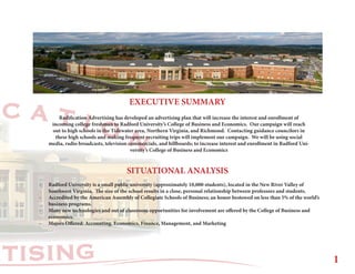 RTISING
C A T I O N
EXECUTIVE SUMMARY
SITUATIONAL ANALYSIS
-	 Radford University is a small public university (approximately 10,000 students), located in the New River Valley of 		
	 Southwest Virginia. The size of the school results in a close, personal relationship between professors and students.
-	 Accredited by the American Assembly of Collegiate Schools of Business; an honor bestowed on less than 5% of the world’s 	
	 business programs.
-	 Many new technologies and out of classroom opportunities for involvement are offered by the College of Business and 	
	economics.
-	 Majors Offered: Accounting, Economics, Finance, Management, and Marketing
Radification Advertising has developed an advertising plan that will increase the interest and enrollment of
incoming college freshman to Radford University’s College of Business and Economics. Our campaign will reach
out to high schools in the Tidewater area, Northern Virginia, and Richmond. Contacting guidance councilors in
these high schools and making frequent recruiting trips will implement our campaign. We will be using social
media, radio broadcasts, television commercials, and billboards; to increase interest and enrollment in Radford Uni-
versity’s College of Business and Economics
1
 
