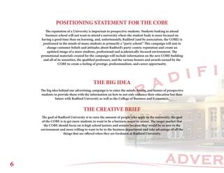 ADVER
R A D I F I
POSITIONING STATEMENT FOR THE COBE
THE BIG IDEA
The reputation of a University is important to prospective students. Students looking to attend
business school will not want to attend a university where the student body is more focused on
having a good time than on learning, and, unfortunately, Radford (and by association, the COBE) is
positioned in the minds of many students as primarily a “party school.” This campaign will aim to
change customer beliefs and attitudes about Radford’s party-centric reputation and create an
updated image of a more studious, professional and academically-focused environment. The
promotional materials created for the campaign will include information on the new COBE building
and all of its amenities, the qualified professors, and the various honors and awards earned by the
COBE to create a feeling of prestige, professionalism, and career opportunity.
The big idea behind our advertising campaign is to enter the minds, hearts, and homes of prospective
students to provide them with the information on how to not only enhance their education but their
future with Radford University as well as the College of Business and Economics.
The goal of Radford University is to raise the amount of people who apply to the university; the goal
of the COBE is to get more students to want to be a business major or minor. The target market that
the COBE should focus on is high school juniors and seniors because they would be so new to the
environment and more willing to want to be in the business department and take advantage of all the
things that are offered when they are freshmen at Radford University.
THE CREATIVE BRIEF
6
 