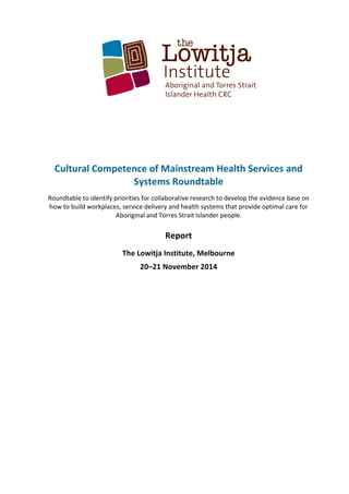  
	
  
	
  
	
  
	
  
	
  
	
  
	
  
	
  
Cultural	
  Competence	
  of	
  Mainstream	
  Health	
  Services	
  and	
  
Systems	
  Roundtable	
  
Roundtable	
  to	
  identify	
  priorities	
  for	
  collaborative	
  research	
  to	
  develop	
  the	
  evidence	
  base	
  on	
  
how	
  to	
  build	
  workplaces,	
  service	
  delivery	
  and	
  health	
  systems	
  that	
  provide	
  optimal	
  care	
  for	
  
Aboriginal	
  and	
  Torres	
  Strait	
  Islander	
  people.	
  
	
  
Report	
  
The	
  Lowitja	
  Institute,	
  Melbourne	
  
20–21	
  November	
  2014	
  
	
   	
  
 