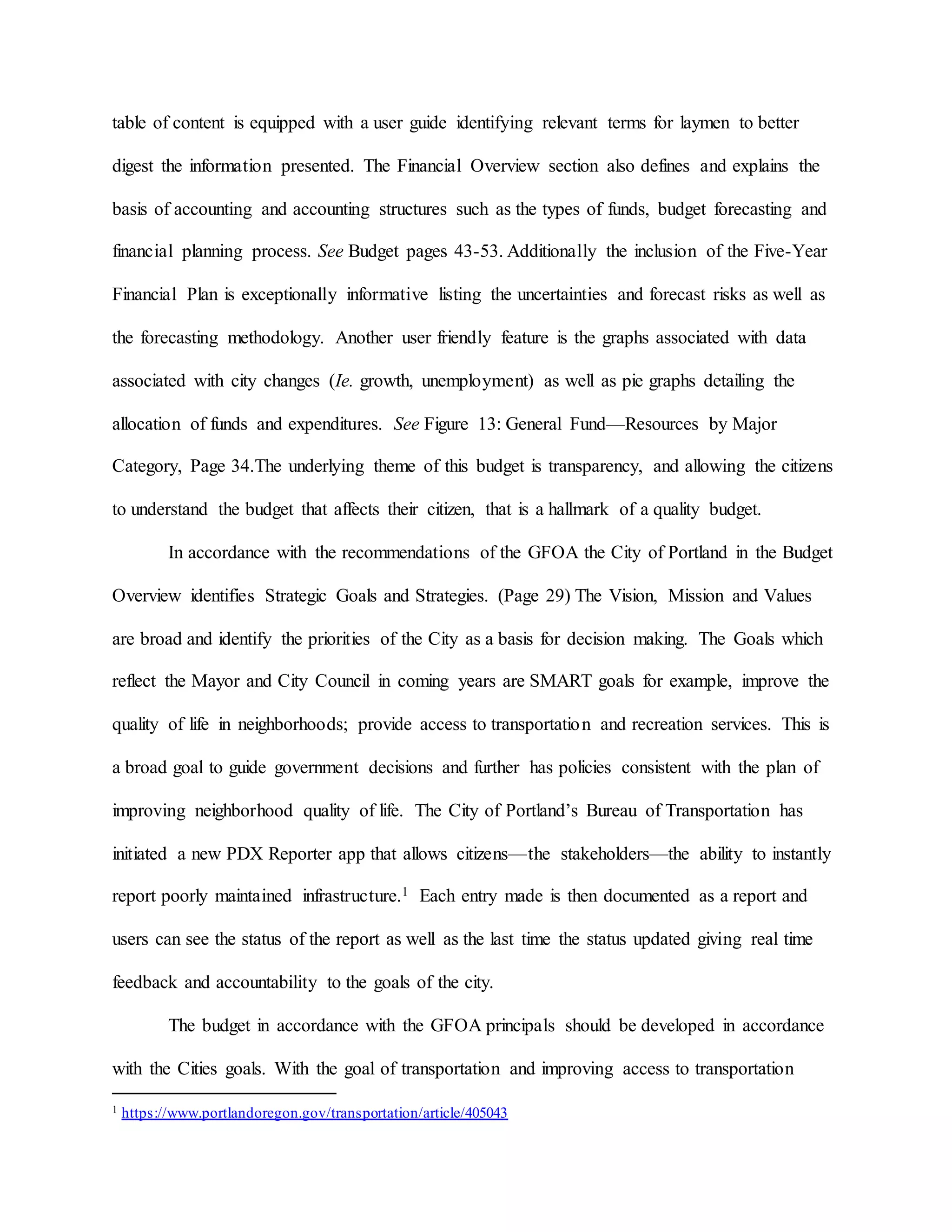 table of content is equipped with a user guide identifying relevant terms for laymen to better
digest the information presented. The Financial Overview section also defines and explains the
basis of accounting and accounting structures such as the types of funds, budget forecasting and
financial planning process. See Budget pages 43-53. Additionally the inclusion of the Five-Year
Financial Plan is exceptionally informative listing the uncertainties and forecast risks as well as
the forecasting methodology. Another user friendly feature is the graphs associated with data
associated with city changes (Ie. growth, unemployment) as well as pie graphs detailing the
allocation of funds and expenditures. See Figure 13: General Fund—Resources by Major
Category, Page 34.The underlying theme of this budget is transparency, and allowing the citizens
to understand the budget that affects their citizen, that is a hallmark of a quality budget.
In accordance with the recommendations of the GFOA the City of Portland in the Budget
Overview identifies Strategic Goals and Strategies. (Page 29) The Vision, Mission and Values
are broad and identify the priorities of the City as a basis for decision making. The Goals which
reflect the Mayor and City Council in coming years are SMART goals for example, improve the
quality of life in neighborhoods; provide access to transportation and recreation services. This is
a broad goal to guide government decisions and further has policies consistent with the plan of
improving neighborhood quality of life. The City of Portland’s Bureau of Transportation has
initiated a new PDX Reporter app that allows citizens—the stakeholders—the ability to instantly
report poorly maintained infrastructure.1 Each entry made is then documented as a report and
users can see the status of the report as well as the last time the status updated giving real time
feedback and accountability to the goals of the city.
The budget in accordance with the GFOA principals should be developed in accordance
with the Cities goals. With the goal of transportation and improving access to transportation
1 https://www.portlandoregon.gov/transportation/article/405043
 
