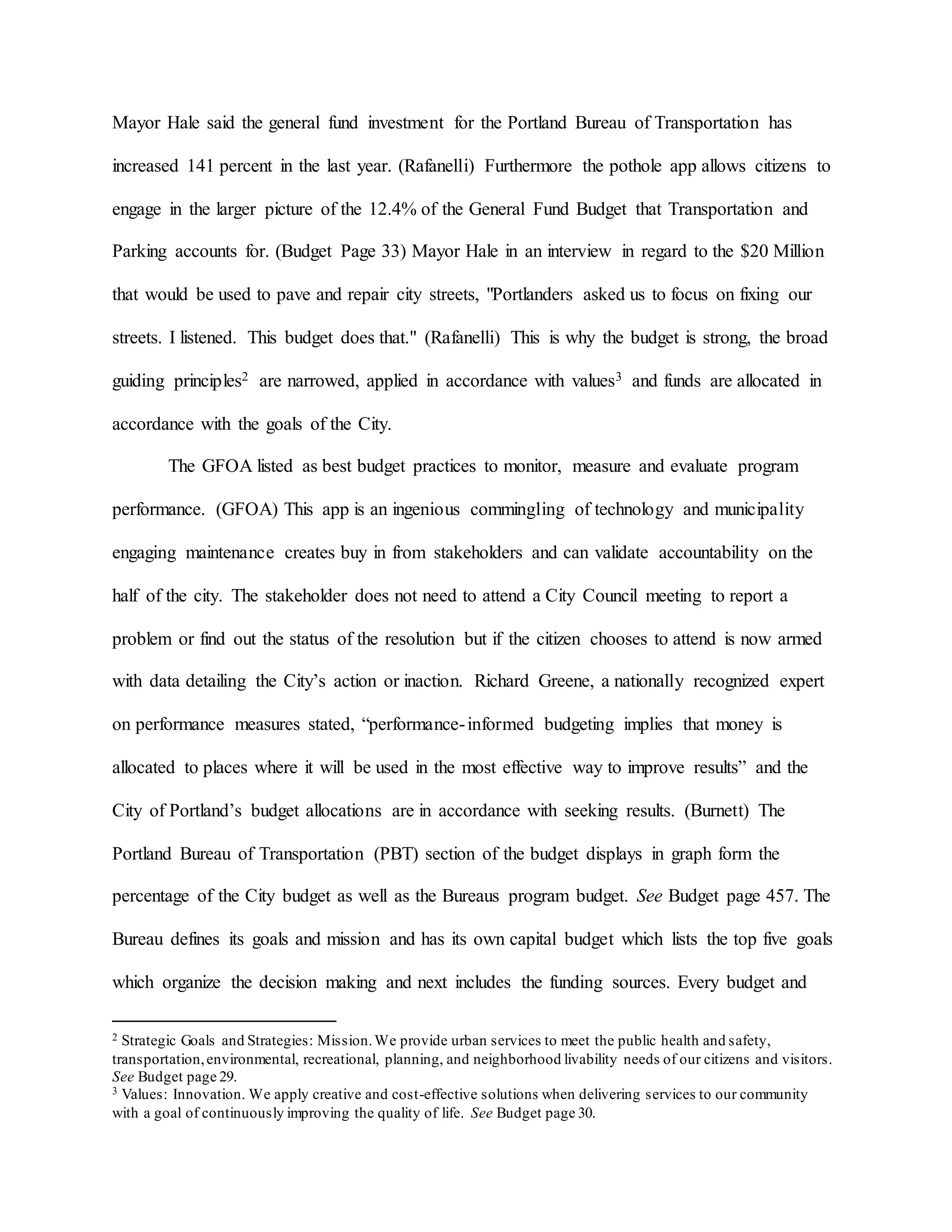Mayor Hale said the general fund investment for the Portland Bureau of Transportation has
increased 141 percent in the last year. (Rafanelli) Furthermore the pothole app allows citizens to
engage in the larger picture of the 12.4% of the General Fund Budget that Transportation and
Parking accounts for. (Budget Page 33) Mayor Hale in an interview in regard to the $20 Million
that would be used to pave and repair city streets, "Portlanders asked us to focus on fixing our
streets. I listened. This budget does that." (Rafanelli) This is why the budget is strong, the broad
guiding principles2 are narrowed, applied in accordance with values3 and funds are allocated in
accordance with the goals of the City.
The GFOA listed as best budget practices to monitor, measure and evaluate program
performance. (GFOA) This app is an ingenious commingling of technology and municipality
engaging maintenance creates buy in from stakeholders and can validate accountability on the
half of the city. The stakeholder does not need to attend a City Council meeting to report a
problem or find out the status of the resolution but if the citizen chooses to attend is now armed
with data detailing the City’s action or inaction. Richard Greene, a nationally recognized expert
on performance measures stated, “performance-informed budgeting implies that money is
allocated to places where it will be used in the most effective way to improve results” and the
City of Portland’s budget allocations are in accordance with seeking results. (Burnett) The
Portland Bureau of Transportation (PBT) section of the budget displays in graph form the
percentage of the City budget as well as the Bureaus program budget. See Budget page 457. The
Bureau defines its goals and mission and has its own capital budget which lists the top five goals
which organize the decision making and next includes the funding sources. Every budget and
2 Strategic Goals and Strategies: Mission.We provide urban services to meet the public health and safety,
transportation,environmental, recreational, planning, and neighborhood livability needs of our citizens and visitors.
See Budget page 29.
3 Values: Innovation. We apply creative and cost-effective solutions when delivering services to our community
with a goal of continuously improving the quality of life. See Budget page 30.
 