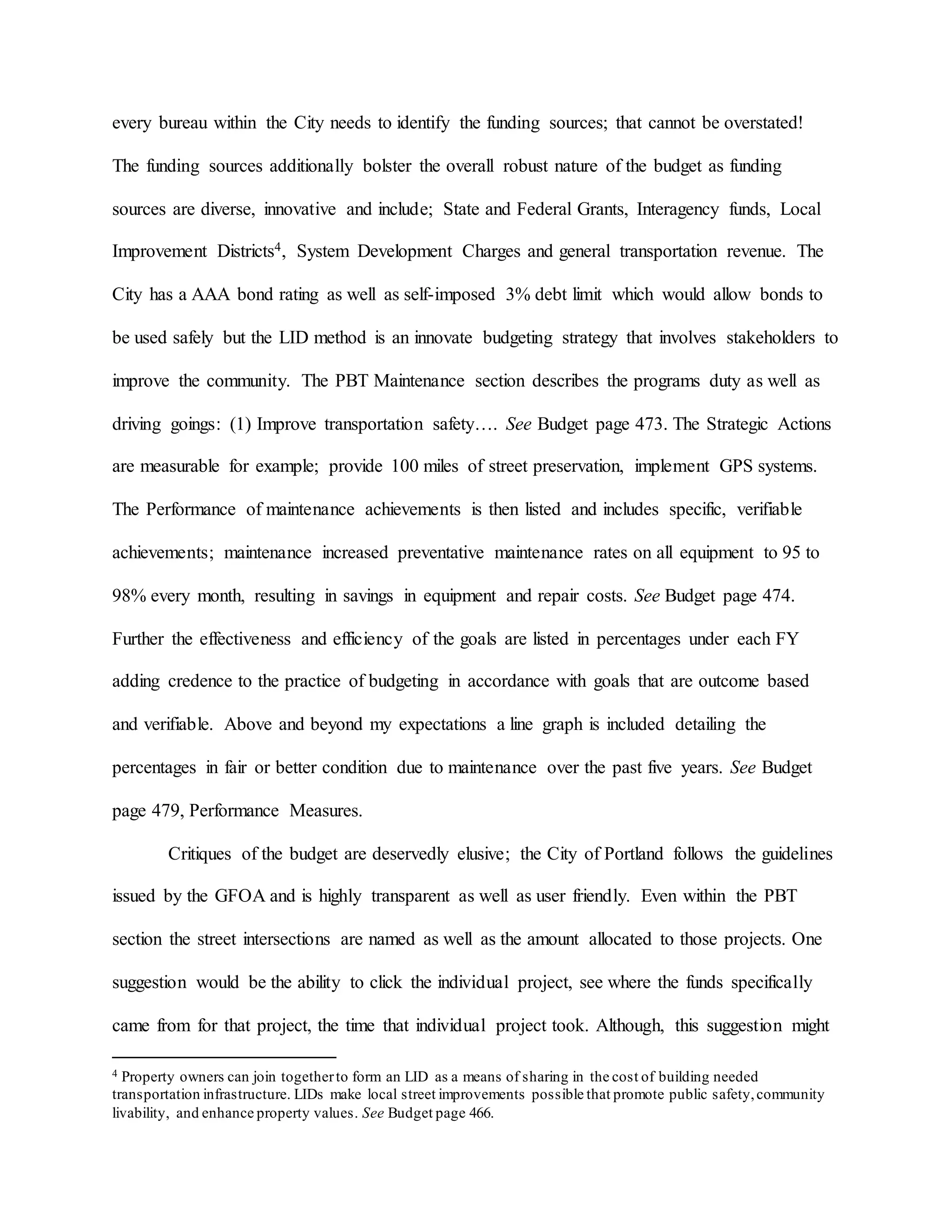 every bureau within the City needs to identify the funding sources; that cannot be overstated!
The funding sources additionally bolster the overall robust nature of the budget as funding
sources are diverse, innovative and include; State and Federal Grants, Interagency funds, Local
Improvement Districts4, System Development Charges and general transportation revenue. The
City has a AAA bond rating as well as self-imposed 3% debt limit which would allow bonds to
be used safely but the LID method is an innovate budgeting strategy that involves stakeholders to
improve the community. The PBT Maintenance section describes the programs duty as well as
driving goings: (1) Improve transportation safety…. See Budget page 473. The Strategic Actions
are measurable for example; provide 100 miles of street preservation, implement GPS systems.
The Performance of maintenance achievements is then listed and includes specific, verifiable
achievements; maintenance increased preventative maintenance rates on all equipment to 95 to
98% every month, resulting in savings in equipment and repair costs. See Budget page 474.
Further the effectiveness and efficiency of the goals are listed in percentages under each FY
adding credence to the practice of budgeting in accordance with goals that are outcome based
and verifiable. Above and beyond my expectations a line graph is included detailing the
percentages in fair or better condition due to maintenance over the past five years. See Budget
page 479, Performance Measures.
Critiques of the budget are deservedly elusive; the City of Portland follows the guidelines
issued by the GFOA and is highly transparent as well as user friendly. Even within the PBT
section the street intersections are named as well as the amount allocated to those projects. One
suggestion would be the ability to click the individual project, see where the funds specifically
came from for that project, the time that individual project took. Although, this suggestion might
4 Property owners can join togetherto form an LID as a means of sharing in the cost of building needed
transportation infrastructure. LIDs make local street improvements possible that promote public safety,community
livability, and enhance property values. See Budget page 466.
 