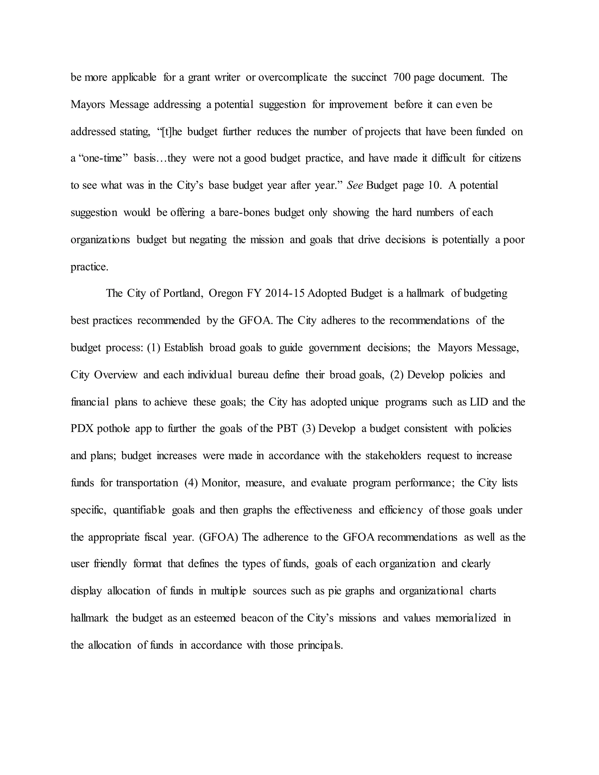 be more applicable for a grant writer or overcomplicate the succinct 700 page document. The
Mayors Message addressing a potential suggestion for improvement before it can even be
addressed stating, “[t]he budget further reduces the number of projects that have been funded on
a “one-time” basis…they were not a good budget practice, and have made it difficult for citizens
to see what was in the City’s base budget year after year.” See Budget page 10. A potential
suggestion would be offering a bare-bones budget only showing the hard numbers of each
organizations budget but negating the mission and goals that drive decisions is potentially a poor
practice.
The City of Portland, Oregon FY 2014-15 Adopted Budget is a hallmark of budgeting
best practices recommended by the GFOA. The City adheres to the recommendations of the
budget process: (1) Establish broad goals to guide government decisions; the Mayors Message,
City Overview and each individual bureau define their broad goals, (2) Develop policies and
financial plans to achieve these goals; the City has adopted unique programs such as LID and the
PDX pothole app to further the goals of the PBT (3) Develop a budget consistent with policies
and plans; budget increases were made in accordance with the stakeholders request to increase
funds for transportation (4) Monitor, measure, and evaluate program performance; the City lists
specific, quantifiable goals and then graphs the effectiveness and efficiency of those goals under
the appropriate fiscal year. (GFOA) The adherence to the GFOA recommendations as well as the
user friendly format that defines the types of funds, goals of each organization and clearly
display allocation of funds in multiple sources such as pie graphs and organizational charts
hallmark the budget as an esteemed beacon of the City’s missions and values memorialized in
the allocation of funds in accordance with those principals.
 