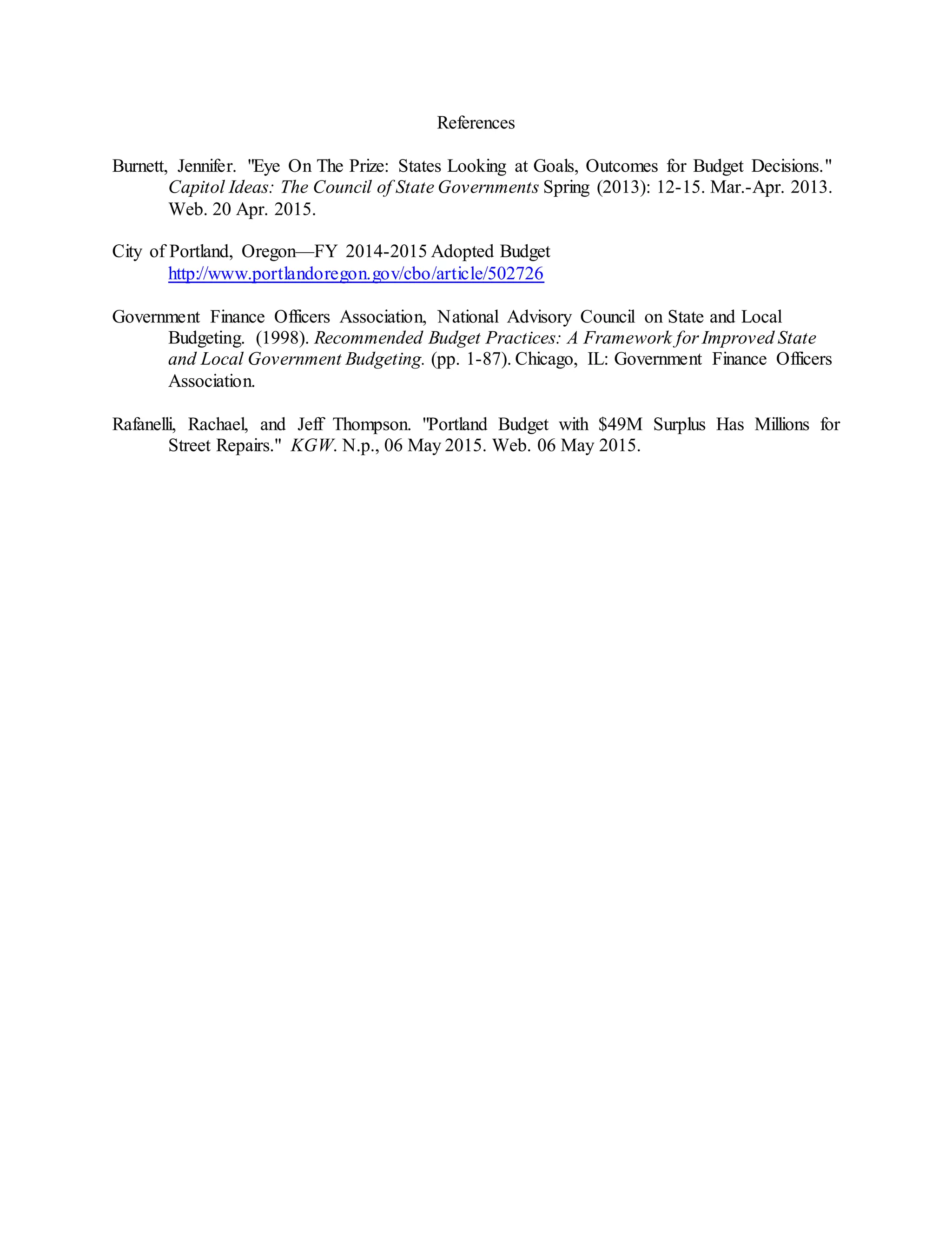 References
Burnett, Jennifer. "Eye On The Prize: States Looking at Goals, Outcomes for Budget Decisions."
Capitol Ideas: The Council of State Governments Spring (2013): 12-15. Mar.-Apr. 2013.
Web. 20 Apr. 2015.
City of Portland, Oregon—FY 2014-2015 Adopted Budget
http://www.portlandoregon.gov/cbo/article/502726
Government Finance Officers Association, National Advisory Council on State and Local
Budgeting. (1998). Recommended Budget Practices: A Framework for Improved State
and Local Government Budgeting. (pp. 1-87). Chicago, IL: Government Finance Officers
Association.
Rafanelli, Rachael, and Jeff Thompson. "Portland Budget with $49M Surplus Has Millions for
Street Repairs." KGW. N.p., 06 May 2015. Web. 06 May 2015.
 