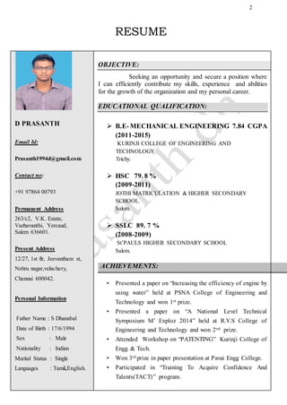 2
RESUME
D PRASANTH
Email Id:
Prasanth1994d@gmail.com
Contact no:
+91 97864 00793
Permanent Address
263/c2, V.K. Estate,
Vazhavanthi, Yercaud,
Salem 636601.
Pudupattinam Kalpakkam 603102
Present Address
12/27, 1st flr, Jeevantham st,
Nehru nagar,velachery,
Chennai 600042.
Personal Information
Father Name : S Dhanabal
Date of Birth : 17/6/1994
Sex : Male
Nationality : Indian
Marital Status : Single
Languages : Tamil,English.
OBJECTIVE:
Seeking an opportunity and secure a position where
I can efficiently contribute my skills, experience and abilities
for the growth of the organization and my personal career.
EDUCATIONAL QUALIFICATION:
 B.E-MECHANICAL ENGINEERING 7.84 CGPA
(2011-2015)
KURINJI COLLEGE OF ENGINEERING AND
TECHNOLOGY
Trichy.
 HSC 79. 8 %
(2009-2011)
JOTHI MATRICULATION & HIGHER SECONDARY
SCHOOL.
Salem.
 SSLC 89. 7 %
(2008-2009)
St’PAULS HIGHER SECONDARY SCHOOL
Salem.
ACHIEVEMENTS:
• Presented a paper on “Increasing the efficiency of engine by
using water” held at PSNA College of Engineering and
Technology and won 1st prize.
• Presented a paper on “A National Level Technical
Symposium M’ Exploz 2014” held at R.V.S College of
Engineering and Technology and won 2nd prize.
• Attended Workshop on “PATENTING” Kurinji College of
Engg & Tech.
• Won 3rd prize in paper presentation at Pavai Engg College.
• Participated in “Training To Acquire Confidence And
Talents(TACT)” program.
 