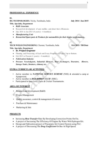 3
PROFESSIONAL EXPERIENCE
01.
RG TECHNOLOGIES, Trichy, Tamilnadu, India July 2014 / Jan 2015
Title, Specialty, Department
 R&D Associate
 Research & development of auto mobiles and about their efficiencies
 July 2014 to Jan 2015 (0 year(s) - 6 month(s))
 Manufacturing Unit
 Researched Spare parts & Products for automobiles for their higher performances.
02.
TECH WELD ENGINEERING, Chennai, Tamilnadu, India Feb 2015 / Till Date
Title, Specialty, Department
 Sr. Project Engineer
 Planning and Processing of Each and Every Progress of Project Top to Bottom.
 Feb 2015 to Present (1 year(s) - 4 month(s))
 Fabrication Industry
 Pressure Vessels&parts, Industrial Silencers, Heat Exchangers, Dearators, Blowers,
Storage Tanks, Strainers, chimney etc...
EXTRA CURRICULAR ACTIVITIES
• Active member in NATIONAL SERVICE SCHEME (NSS) & attended a camp at
Ayanporuvai.
• Active member in RED RIBBON CLUB (RRC).
• Participated in Inter level Chess & Cricket Tournaments.
AREA OF INTEREST
• Researchand development (R&D)
• ProjectManagement
• Quality assurance, control & management (Courses)
• Purchase & Maintenance
• Marketing & Sale
PROJECTS
 Increasing Heat Transfer Rate By Developing Convection Points On Fin.
 A project of Increasing The Efficiency Of Engine By Water Wth Hydrogen Kit.
 Design and Fabrication project of Pneumatic Kit Control System using PLC.
 A project of Decreasing The Drag Coefficient On Bus At High Speed.
 