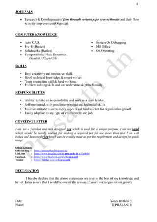 4
JOURNALS
 Research& Development of flow through various pipe crossectionals and their flow
velocity improvement(Ongoing).
COMPUTER KNOWLEDGE
 Auto CAD.
 Pro-E (Basics)
 Solidworks (Basics)
 Computational Fluid Dynamics.
Gambit./ Fluent 5/6
 System Os Debugging
 MS Office
 OS Operating
SKILLS
• Best creativityand innovative skill.
• Goodtechnical knowledge & smart worker.
• Team organizing skill & hard working.
• Problem solvingskills and can understand & preach easily.
RESPONSIBLITIES
• Ability to take on responsibility and work as a team leader.
• Self-motivated, with good interpersonal and technical skills.
• Positive attitude towards every aspects and hard worker for organization growth.
• Easily adaptive to any type of environment and job.
COVERING LETTER
I am not a furished and well designed pot which is used for a unique purpose, I am not sand
which should be hardly worked for making a required pot for use, more than that I am well
baked and Seasoned clay which can be readily made as per the requirement and design for quick
usage.
Other Contacts
Official Blog : https://prasanthdn.blogspot.in/
Linkedln : https://www.linkedin.com/in/prasanth-dn-a37a0bb6
Facebook : https://www.facebook.com/spikeprasanth
Twitter : https://twitter.com/spikeprasanth
DECLARATION
I hereby declare that the above statements are true to the best of my knowledge and
belief. I also assure that I would be one of the reason of your (our) organization growth.
Date: Yours truthfully,
Place: D.PRASANTH
 