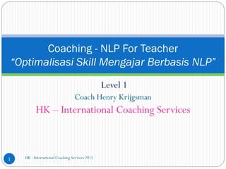 Level 1
Coach Henry Krijgsman
HK – International Coaching Services
HK - International Coaching Services 20151
Coaching - NLP For Teacher
“Optimalisasi Skill Mengajar Berbasis NLP”
 