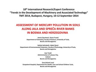 18th International Research/Expert Conference
”Trends in the Development of Machinery and Associated Technology”
TMT 2014, Budapest, Hungary, 10-12 September 2014
ASSESSMENT OF MERCURY POLLUTION IN SOILS
ALONG JALA AND SPREČA RIVER BANKS
IN BOSNIA AND HERZEGOVINA
Amira Cipurković, Ilvana Trumić
Department of Chemistry, Faculty of Science, University of Tuzla,
Bosnia and Herzegovina
Vahida Selimbašić, Abdel Djozić
Department of Environmental Protection, Faculty of Technology, University of Tuzla,
Bosnia and Herzegovina
Jozo Tunjić
Administration of Lukavac City,
Lukavac
Bosnia and Herzegovina
Zana Đulović Jusić
Outpatient Hospital, Department for Health, Care and School Children Tuzla,
Bosnia and Herzegovina
 