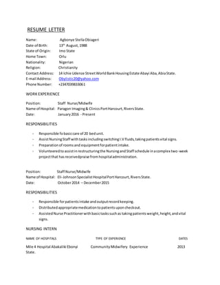 RESUME LETTER
Name: Agbonye StellaObiageri
Date of Birth: 13th
August,1988
State of Origin: Imo State
Home Town: Orlu
Nationality: Nigerian
Religion: Christianity
Contact Address: 14 Ichie Udenze StreetWorldBankHousingEstate Abayi Aba,AbiaState.
E-mail Address: Obylistic20@yahoo.com
Phone Number: +2347039833061
WORK EXPERIENCE
Position: Staff Nurse/Midwife
Name of Hospital: Paragon Imaging& Clinics PortHarcourt,RiversState.
Date: January2016 - Present
RESPONSIBILITIES
- Responsible fobasiccare of 20 bedunit.
- AssistNursingStaff withtasksincludingswitchingI.V fluids,takingpatientsvital signs.
- Preparationof roomsand equipmentforpatientintake.
- Volunteeredtoassistinrestructuringthe NursingandStaff schedule inacomplex two-week
projectthat hasreceivedpraise fromhospitaladministration.
Position: Staff Nurse/Midwife
Name of Hospital: Eli-JohnsonSpecialistHospitalPortHarcourt,RiversState.
Date: October2014 – December2015
RESPONSIBILITIES
- Responsible forpatientsintake andoutputrecordkeeping.
- Distributedappropriatemedicationtopatientsuponcheckout.
- AssistedNurse Practitionerwithbasictaskssuchas takingpatientsweight,height,andvital
signs.
NURSING INTERN
NAME OF HOSPITALS TYPE OF EXPERIENCE DATES
Mile 4 Hospital Abakaliki Ebonyi CommunityMidwifery Experience 2013
State.
 