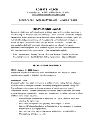 ROBERT E. HELTON
E: reh44@att.net - M: 765-210-5658 - Bunker Hill 46914
linkedin.com/pub/robert-helton/88/650/b6b
Lead Change – Manage Processes – Develop People
BUSINESS UNIT LEADER
Consistent, reliable, and professional mentor and team player with tremendous experience in
manufacturing and thrives on production challenges. Drives and builds subordinates and peers
by developing and communicating the vision, expectations, and goals to the team. Builds self-
motivated teams by empowerment, selection, coaching, and mentoring all employees to
ensure the highest quality performance through feedback evaluations. Communicates
developed plans, built with team input, into actions plans and schedules to improve
performance and development issues, based on key point indicators. Operate at a top level
with urgency and calm in fast paced settings. Core competencies include:
Project Management – Strategic Planning – Statistical Analysis – Financial Stratification
Process Improvement – Quality Control – Safety Improvements – Loss Identification
PROFESSIONAL EXPERIENCE
FCA US - Kokomo IN – 2000 - Present
The seventh largest auto maker in the world with the Kokomo area responsible for the
machining and assembly of 80% of all FCA US transmissions.
Business Unit Leader
Ensures all workers have a safe environment to perform in while making the build schedules.
Train and coach all employees to be self-sufficient by utilizing proven problem solving tools.
Analyze budget, autonomous maintenance, professional maintenance, and focused
improvement activities. Report out to senior staff, directors, and vice presidents on current
status and projected improvements. Lead project improvements in highest cost areas to inform
and focus teams on cost reductions.
- Reduced budget requirements of department by 1.5M by stratifying losses and
attacking the highest first.
- Focus on losses improved through put by 10% during last 18 months.
- Launched 3rd phase of production without addition of any manpower by improving
the efficiency of existing operations.
- Launched new model transmission on time and in budget using World Class
Manufacturing principles and tools.
 