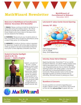 Welcome to MathWizard of Carrollwood &
Oldsmar: November 2015 Newsletter
1. EMAILS. Please continue to look for emails from us,
especially during the holiday season. We will be
sending out emails with available class times for
those students who have class on the days which
we are closed for the holidays.
2. TARDINESS. Please ensure your students arrive on
time, as students will no longer be permitted to enter
a class if they arrive 15+ minutes late.
3. ABSENCES. A minimum 24-hour notice is required
for absences. Students will not be able to attend a
make-up session if we are not provided at least 24
hours prior to their originally scheduled class time.
For Your
Calendar
Nov. 26 – 28
Closed
Dec. 24 – 26
Closed
Dec. 31 – Jan. 2
Closed
MathWizard of
Carrollwood & Oldsmar
November 2015
Lutz/Land O’ Lakes Center Grand Opening:
January 10th, 2016
2550 Green Forest Ln.
Lutz, FL 33558
(Hwy. 54 @ Ballantrae)
MathWizard Newsletter
Student & Teacher Spotlight:
Saketh & Mr. Kris
(Grade 1 – Math & English)
Saketh, a student of
Mr. Kris’, scored
highest on both math
and English quarterly
exams in early
September. Saketh
received a board
game, his parents
received $15 off a
month of tuition, and
Mr. Kris received a $25
Target gift card.
Congratulations to
Saketh and Mr. Kris!
Saturday Study Hall at Oldsmar
Beginning Saturday, November 7th at our center
located in Oldsmar, we will be holding weekly study
hall for all students from 12-1pm at no additional
cost. All grade levels are may to attend. We will be
assisting students with either subject, and students
are welcome to bring MathWizard or school
homework. Please provide notice to the Center
Manager (Lauren) or Owner (Yamini) prior to
attending. We look forward to seeing you there!
Questions & Concerns
For any questions or concerns regarding your
student, please contact us via phone call or email
so that we may set up a time to speak with you.
 