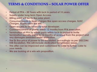 TERMS  &  CONDITIONS  –  SOLAR  POWER  OFFER	
•  Period of PPA – 20 Years with lock in period of 15 years.
•  Supply under long term Open Access.
•  Billing point will be Ex Bus solar plant.
•  Consumer needs to bear charges like open access charges, SLDC
Charges, Application fee etc.
•  Open access to be taken by solar developer.
•  Commencement of power within 12 months from PPA execution.
•  Termination of PPA by either party within lock-in period to invite
termination penalty equal to 12 months of revenue from the project and
any damages awarded under arbitration.
•  The Ex Bus price of power to be escalated accordingly as per DISCOM/
KEB Escalation. This will include dedicated transmission losses.
•  This offer can be improved and customized to cater to further cater to
your needs.
•  We are looking at a win-win proposition.
•  * This offer is only indicative and is subject to further discussion.
 