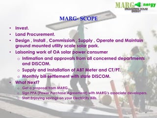 MARG-­‐‑  SCOPE	
•  Invest.
•  Land Procurement.
•  Design , Install , Commission , Supply , Operate and Maintain
ground mounted utility scale solar park.
•  Laisoning work of OA solar power consumer
o  Intimation and approvals from all concerned departments
and DISCOM.
o  Supply and Installation of ABT Meter and CT/PT.
o  Monthly bill settlement with state DISCOM.
•  What Next?
o  Get a proposal from MARG.
o  Sign PPA (Power Purchase Agreement) with MARG’s associate developers.
o  Start Enjoying savings on your Electricity Bills.
 