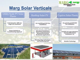 Marg Solar Verticals
Utility  Scale  PV  Solar  
Plants	
Grid  interactive    MW  size  
single  site  installation	
Project  Initiation  to  
Commissioning  Approach	
Rooftop  Solar  PV	
On  Grid/Oﬀ  grid  KW  Size  
Installations	
Educational  Institutions  /
Petrol  Pumps/Industries/
Warehouses/Factories/
Residential  Applications	
Bleeding  Edge  Technologies  
and  monitoring  tools	
Captive  Solar  Plants	
On  grid/oﬀ  grid  KW/MW  
size  installation	
Suitable  for  Large  industries/
factories/Educational  
Institutions    etc.	
Reliable  Technology  	
 