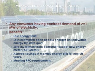 WHO  CAN  BE  THE  CONSUMER  &  BENEFITS	
•  Any consumer having contract demand of >=1
MW of electricity.
•  Benefits
o  Low energy tariff
o  Low/exempted open access charges on renewable
energy by state govt.
o  Zero investment from consumer except new energy
meter (ABT Meter).
o  Assured savings in monthly energy bills for next 25
years.
o  Meeting RPO requirements.
 