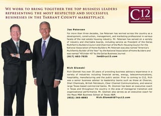 WE WORK TO BRING TOGETHER THE TOP BUSINESS LEADERS
REPRESENTING THE MOST RESPECTED AND SUCCESSFUL
BUSINESSES IN THE TARRANT COUNTY MARKETPLACE.
Joe Petersen
For more than three decades, Joe Petersen has worked across the country as a
development, construction, management, and marketing professional in various
facets of the real estate housing industry. Mr. Petersen has served on a variety
of industry and charitable boards, including service as President of the Dallas
Multifamily Builders Council and Chairman of the Multi-Housing Council for the
National Association of Home Builders. Mr. Petersen was also named "America's
Multifamily Builder of the Year" by the National Association of Home Builders and
was named "40 Under 40" by the Dallas Business Journal.
(817) 602-7035 Joe@tryc12.com
Rich Glomski
Rich Glomski has over 35 years of providing business advisory experience in a
variety of industries including financial series, energy, telecommunications,
hospitality, manufacturing and the public sector. Prior to coming to C12, Rich
was a senior business advisor to leadership teams such as those at Chevron,
S hell Chemicals, British Petroleum, Clear Channel Communications, and several
large Texas-based commercial banks. Mr. Glomski has been an executive coach
in Texas and throughout the country in the area of managerial transition and
organizational performance. Mr. Glomski also serves as an executive coach for
the Mays MBA Business School at Texas A&M.
(832) 265-8883 Rich.Glomski@Tryc12.com
 