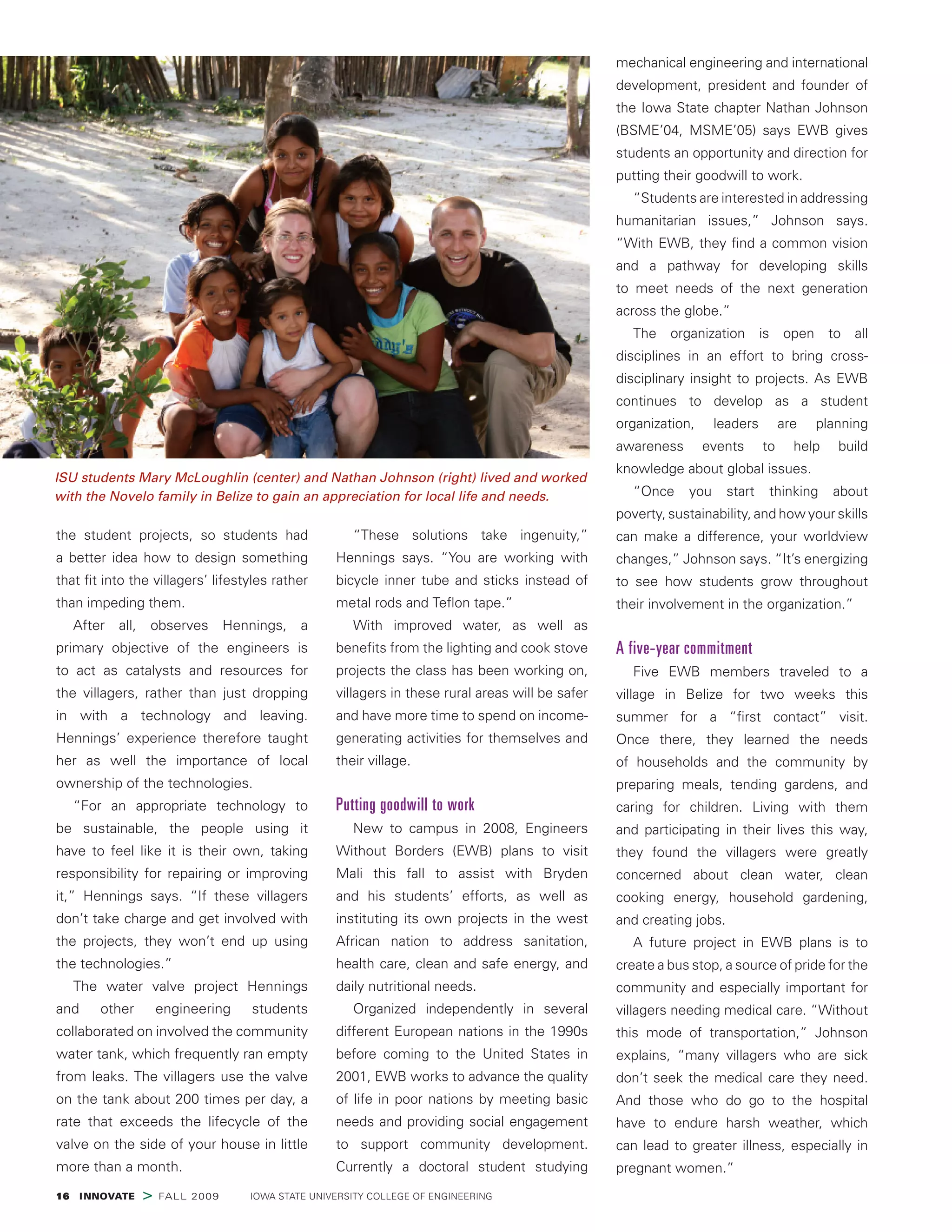 16  INNOVATE > FALL 2009    IOWA STATE UNIVERSITY COLLEGE OF ENGINEERING
the student projects, so students had
a better idea how to design something
that fit into the villagers’ lifestyles rather
than impeding them.
After all, observes Hennings, a
primary objective of the engineers is
to act as catalysts and resources for
the villagers, rather than just dropping
in with a technology and leaving.
Hennings’ experience therefore taught
her as well the importance of local
ownership of the technologies.
“For an appropriate technology to
be sustainable, the people using it
have to feel like it is their own, taking
responsibility for repairing or improving
it,” Hennings says. “If these villagers
don’t take charge and get involved with
the projects, they won’t end up using
the technologies.”
The water valve project Hennings
and other engineering students
collaborated on involved the community
water tank, which frequently ran empty
from leaks. The villagers use the valve
on the tank about 200 times per day, a
rate that exceeds the lifecycle of the
valve on the side of your house in little
more than a month.
“These solutions take ingenuity,”
Hennings says. “You are working with
bicycle inner tube and sticks instead of
metal rods and Teflon tape.”
With improved water, as well as
benefits from the lighting and cook stove
projects the class has been working on,
villagers in these rural areas will be safer
and have more time to spend on income-
generating activities for themselves and
their village.
Putting goodwill to work
New to campus in 2008, Engineers
Without Borders (EWB) plans to visit
Mali this fall to assist with Bryden
and his students’ efforts, as well as
instituting its own projects in the west
African nation to address sanitation,
health care, clean and safe energy, and
daily nutritional needs.
Organized independently in several
different European nations in the 1990s
before coming to the United States in
2001, EWB works to advance the quality
of life in poor nations by meeting basic
needs and providing social engagement
to support community development.
Currently a doctoral student studying
mechanical engineering and international
development, president and founder of
the Iowa State chapter Nathan Johnson
(BSME’04, MSME’05) says EWB gives
students an opportunity and direction for
putting their goodwill to work.
“Students are interested in addressing
humanitarian issues,” Johnson says.
“With EWB, they find a common vision
and a pathway for developing skills
to meet needs of the next generation
across the globe.”
The organization is open to all
disciplines in an effort to bring cross-
disciplinary insight to projects. As EWB
continues to develop as a student
organization, leaders are planning
awareness events to help build
knowledge about global issues.
“Once you start thinking about
poverty, sustainability, and how your skills
can make a difference, your worldview
changes,” Johnson says. “It’s energizing
to see how students grow throughout
their involvement in the organization.”
A five-year commitment
Five EWB members traveled to a
village in Belize for two weeks this
summer for a “first contact” visit.
Once there, they learned the needs
of households and the community by
preparing meals, tending gardens, and
caring for children. Living with them
and participating in their lives this way,
they found the villagers were greatly
concerned about clean water, clean
cooking energy, household gardening,
and creating jobs.
A future project in EWB plans is to
create a bus stop, a source of pride for the
community and especially important for
villagers needing medical care. “Without
this mode of transportation,” Johnson
explains, “many villagers who are sick
don’t seek the medical care they need.
And those who do go to the hospital
have to endure harsh weather, which
can lead to greater illness, especially in
pregnant women.”
ISU students Mary McLoughlin (center) and Nathan Johnson (right) lived and worked
with the Novelo family in Belize to gain an appreciation for local life and needs.
 