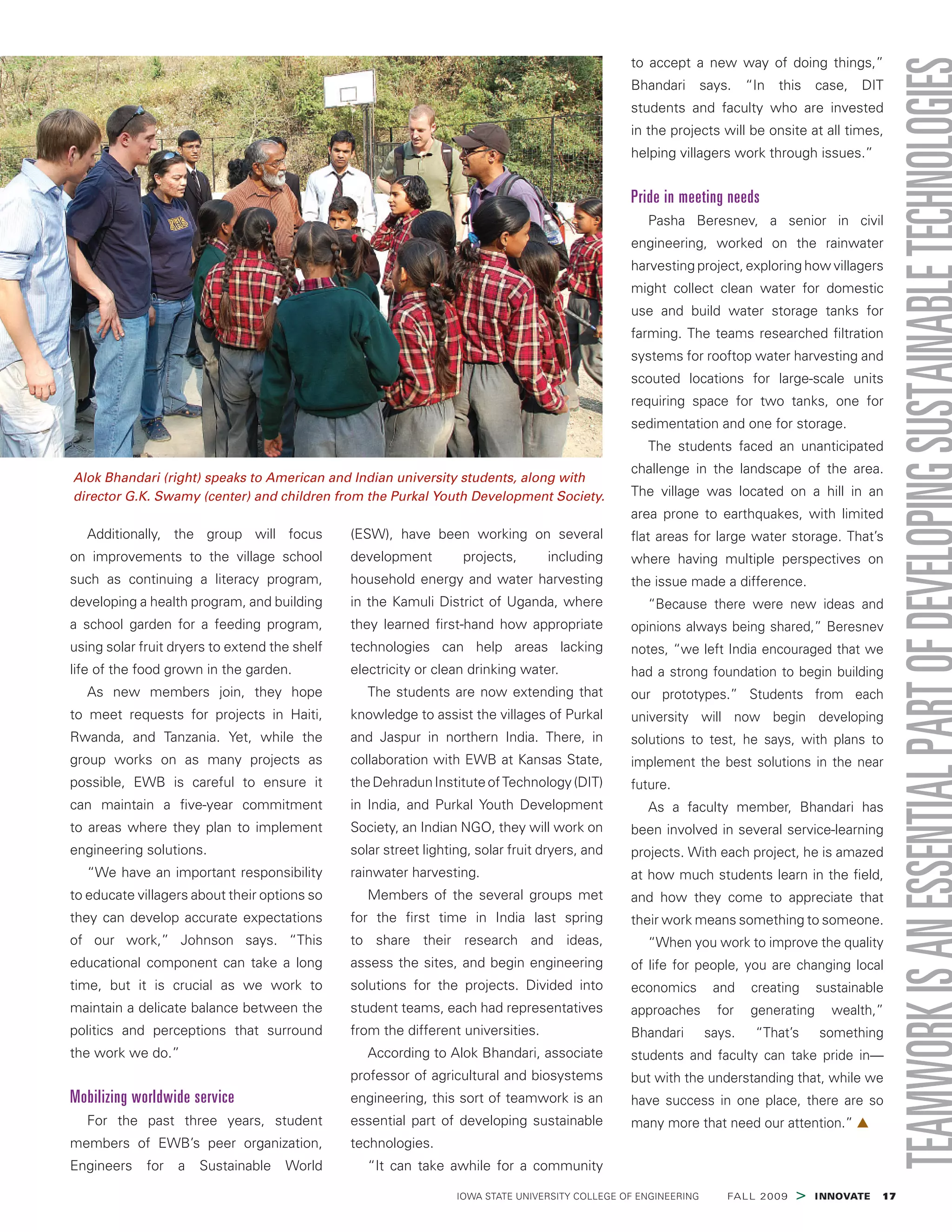  IOWA STATE UNIVERSITY COLLEGE OF ENGINEERING    FALL 2009 > INNOVATE  17
Additionally, the group will focus
on improvements to the village school
such as continuing a literacy program,
developing a health program, and building
a school garden for a feeding program,
using solar fruit dryers to extend the shelf
life of the food grown in the garden.
As new members join, they hope
to meet requests for projects in Haiti,
Rwanda, and Tanzania. Yet, while the
group works on as many projects as
possible, EWB is careful to ensure it
can maintain a five-year commitment
to areas where they plan to implement
engineering solutions.
“We have an important responsibility
to educate villagers about their options so
they can develop accurate expectations
of our work,” Johnson says. “This
educational component can take a long
time, but it is crucial as we work to
maintain a delicate balance between the
politics and perceptions that surround
the work we do.”
Mobilizing worldwide service
For the past three years, student
members of EWB’s peer organization,
Engineers for a Sustainable World
(ESW), have been working on several
development projects, including
household energy and water harvesting
in the Kamuli District of Uganda, where
they learned first-hand how appropriate
technologies can help areas lacking
electricity or clean drinking water.
The students are now extending that
knowledge to assist the villages of Purkal
and Jaspur in northern India. There, in
collaboration with EWB at Kansas State,
theDehradunInstituteofTechnology(DIT)
in India, and Purkal Youth Development
Society, an Indian NGO, they will work on
solar street lighting, solar fruit dryers, and
rainwater harvesting.
Members of the several groups met
for the first time in India last spring
to share their research and ideas,
assess the sites, and begin engineering
solutions for the projects. Divided into
student teams, each had representatives
from the different universities.
According to Alok Bhandari, associate
professor of agricultural and biosystems
engineering, this sort of teamwork is an
essential part of developing sustainable
technologies.
“It can take awhile for a community
to accept a new way of doing things,”
Bhandari says. “In this case, DIT
students and faculty who are invested
in the projects will be onsite at all times,
helping villagers work through issues.”
Pride in meeting needs
Pasha Beresnev, a senior in civil
engineering, worked on the rainwater
harvesting project, exploring how villagers
might collect clean water for domestic
use and build water storage tanks for
farming. The teams researched filtration
systems for rooftop water harvesting and
scouted locations for large-scale units
requiring space for two tanks, one for
sedimentation and one for storage.
The students faced an unanticipated
challenge in the landscape of the area.
The village was located on a hill in an
area prone to earthquakes, with limited
flat areas for large water storage. That’s
where having multiple perspectives on
the issue made a difference.
“Because there were new ideas and
opinions always being shared,” Beresnev
notes, “we left India encouraged that we
had a strong foundation to begin building
our prototypes.” Students from each
university will now begin developing
solutions to test, he says, with plans to
implement the best solutions in the near
future.
As a faculty member, Bhandari has
been involved in several service-learning
projects. With each project, he is amazed
at how much students learn in the field,
and how they come to appreciate that
their work means something to someone.
“When you work to improve the quality
of life for people, you are changing local
economics and creating sustainable
approaches for generating wealth,”
Bhandari says. “That’s something
students and faculty can take pride in—
but with the understanding that, while we
have success in one place, there are so
many more that need our attention.” ▲
Alok Bhandari (right) speaks to American and Indian university students, along with
director G.K. Swamy (center) and children from the Purkal Youth Development Society.
 