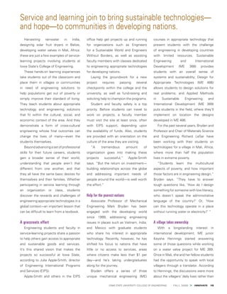  IOWA STATE UNIVERSITY COLLEGE OF ENGINEERING    FALL 2009 > INNOVATE  15
Harvesting rainwater in India,
designing solar fruit dryers in Belize,
developing water valves in Mali, Africa:
these are just a few examples of service-
learning projects involving students at
Iowa State’s College of Engineering.
These hands-on learning experiences
take students out of the classroom and
place them in villages or communities
in need of engineering solutions to
help populations get out of poverty or
simply improve their standard of living.
They teach students about appropriate
technology and engineering solutions
that fit within the cultural, social, and
economic context of the area. And they
demonstrate a form of cross-cultural
engineering whose final outcomes can
change the lives of many—even the
students themselves.
Beyond advancing a set of professional
skills for their future careers, students
gain a broader sense of their world,
understanding that people aren’t that
different from one another, and that
they all have the same basic desires for
themselves and their families. Whether
participating in service learning through
an organization or class, students
discover the rewards and challenges of
engineering appropriate technologies in a
global context—an important lesson that
can be difficult to learn from a textbook.
A grassroots effort
Engineering students and faculty in
service-learning projects share a passion
to help others gain access to appropriate
and sustainable goods and services.
It’s this shared vision that makes the
projects so successful at Iowa State,
according to Julia Apple-Smith, director
of Engineering International Programs
and Services (EIPS).
Apple-Smith and others in the EIPS
office help get projects up and running
for organizations such as Engineers
for a Sustainable World and Engineers
Without Borders, as well as assisting
faculty members with classes dedicated
to engineering appropriate technologies
for developing nations.
Laying the groundwork for a new
project requires passing several
checkpoints within the college and the
university, as well as fund-raising and
soliciting help to champion the programs.
Student and faculty safety is a top
priority. Before students can travel to
work on projects, a faculty member
must visit the site at least once, often
with EIPS support, depending upon
the availability of funds. Also, students
are provided with an orientation on the
culture of the area they are visiting.
“A tremendous amount of
organization goes into making these
projects successful,” Apple-Smith
says. “But the return on investment—
building relationships across the globe
and addressing important needs of
people around the world—is well worth
the effort.”
Help for the poorest nations
Associate Professor of Mechanical
Engineering Mark Bryden has been
engaged with the developing world
since 1999, addressing engineering
issues in places such as Vietnam, India,
and Mexico with graduate students
who share his interest in appropriate
technology. Recently, however, he has
shifted his focus to nations that have
little or no access to services, areas
where citizens make less than $1 per
day—and he’s taking undergraduates
along for the journey.
Bryden offers a series of three
unique mechanical engineering (ME)
courses in appropriate technology that
present students with the challenge
of engineering in developing countries
with limited resources. Sustainable
Engineering and International
Development (ME 388) provides
students with an overall sense of
systems and sustainability; Design for
Appropriate Technologies (ME 486)
allows students to design solutions for
real problems; and Applied Methods
in Sustainable Engineering and
International Development (ME 389)
puts students in the field, where they’ll
implement on location the designs
developed in ME 486.
For the past several years, Bryden and
Professor and Chair of Materials Science
and Engineering Richard LeSar have
been working with their students on
technologies for a village in Mali, Africa,
where more than half the population
lives in extreme poverty.
“Students learn the multicultural
aspects of poverty, and how important
those factors are in engineering design,”
Bryden says. “They have to answer
tough questions like, ‘How do I design
something for someone with low literacy,
who doesn’t speak the administrative
language of the country?’ Or, ‘How
can this technology operate in a place
without running water or electricity?’ ”
A village takes ownership
With a longstanding interest in
international development, ME junior
Keysha Hennings started answering
some of those questions while working
on a water valve project for ME 389.
Once in Mali, she and her fellow students
had the opportunity to speak with local
villagers through a translator. According
to Hennings, the discussions were more
about the villagers’ daily lives rather than
Service and learning join to bring sustainable technologies—
and hope—to communities in developing nations.
 