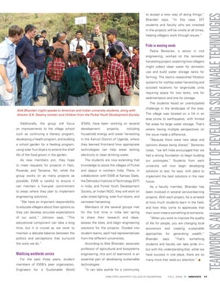  IOWA STATE UNIVERSITY COLLEGE OF ENGINEERING    FALL 2009 > INNOVATE  17
Additionally, the group will focus
on improvements to the village school
such as continuing a literacy program,
developing a health program, and building
a school garden for a feeding program,
using solar fruit dryers to extend the shelf
life of the food grown in the garden.
As new members join, they hope
to meet requests for projects in Haiti,
Rwanda, and Tanzania. Yet, while the
group works on as many projects as
possible, EWB is careful to ensure it
can maintain a five-year commitment
to areas where they plan to implement
engineering solutions.
“We have an important responsibility
to educate villagers about their options so
they can develop accurate expectations
of our work,” Johnson says. “This
educational component can take a long
time, but it is crucial as we work to
maintain a delicate balance between the
politics and perceptions that surround
the work we do.”
Mobilizing worldwide service
For the past three years, student
members of EWB’s peer organization,
Engineers for a Sustainable World
(ESW), have been working on several
development projects, including
household energy and water harvesting
in the Kamuli District of Uganda, where
they learned first-hand how appropriate
technologies can help areas lacking
electricity or clean drinking water.
The students are now extending that
knowledge to assist the villages of Purkal
and Jaspur in northern India. There, in
collaboration with EWB at Kansas State,
theDehradunInstituteofTechnology(DIT)
in India, and Purkal Youth Development
Society, an Indian NGO, they will work on
solar street lighting, solar fruit dryers, and
rainwater harvesting.
Members of the several groups met
for the first time in India last spring
to share their research and ideas,
assess the sites, and begin engineering
solutions for the projects. Divided into
student teams, each had representatives
from the different universities.
According to Alok Bhandari, associate
professor of agricultural and biosystems
engineering, this sort of teamwork is an
essential part of developing sustainable
technologies.
“It can take awhile for a community
to accept a new way of doing things,”
Bhandari says. “In this case, DIT
students and faculty who are invested
in the projects will be onsite at all times,
helping villagers work through issues.”
Pride in meeting needs
Pasha Beresnev, a senior in civil
engineering, worked on the rainwater
harvesting project, exploring how villagers
might collect clean water for domestic
use and build water storage tanks for
farming. The teams researched filtration
systems for rooftop water harvesting and
scouted locations for large-scale units
requiring space for two tanks, one for
sedimentation and one for storage.
The students faced an unanticipated
challenge in the landscape of the area.
The village was located on a hill in an
area prone to earthquakes, with limited
flat areas for large water storage. That’s
where having multiple perspectives on
the issue made a difference.
“Because there were new ideas and
opinions always being shared,” Beresnev
notes, “we left India encouraged that we
had a strong foundation to begin building
our prototypes.” Students from each
university will now begin developing
solutions to test, he says, with plans to
implement the best solutions in the near
future.
As a faculty member, Bhandari has
been involved in several service-learning
projects. With each project, he is amazed
at how much students learn in the field,
and how they come to appreciate that
their work means something to someone.
“When you work to improve the quality
of life for people, you are changing local
economics and creating sustainable
approaches for generating wealth,”
Bhandari says. “That’s something
students and faculty can take pride in—
but with the understanding that, while we
have success in one place, there are so
many more that need our attention.” ▲
Alok Bhandari (right) speaks to American and Indian university students, along with
director G.K. Swamy (center) and children from the Purkal Youth Development Society.
 