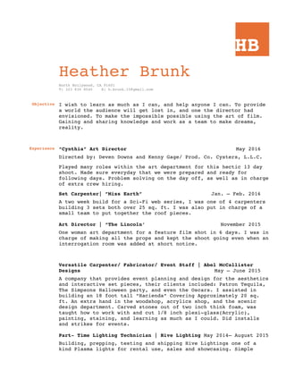 HB
Heather Brunk
North Hollywood, CA 91601
T: 323 830 8540 E: h.brunk.15@gmail.com
Objective I wish to learn as much as I can, and help anyone I can. To provide
a world the audience will get lost in, and one the director had
envisioned. To make the impossible possible using the art of film.
Gaining and sharing knowledge and work as a team to make dreams,
reality.
Experience “Cynthia” Art Director May 2016
Directed by: Deven Downs and Kenny Gage/ Prod. Co. Cysters, L.L.C.
Played many roles within the art department for this hectic 13 day
shoot. Made sure everyday that we were prepared and ready for
following days. Problem solving on the day off, as well as in charge
of extra crew hiring.
Set Carpenter| ”Miss Earth” Jan. – Feb. 2016
A two week build for a Sci-Fi web series, I was one of 4 carpenters
building 3 sets both over 25 sq. ft. I was also put in charge of a
small team to put together the roof pieces.
Art Director | “The Lincoln’ November 2015
One woman art department for a feature film shot in 6 days. I was in
charge of making all the props and kept the shoot going even when an
interrogation room was added at short notice.
Versatile Carpenter/ Fabricator/ Event Staff | Abel McCallister
Designs May – June 2015
A company that provides event planning and design for the aesthetics
and interactive set pieces, their clients included: Patron Tequila,
The Simpsons Halloween party, and even the Oscars. I assisted in
building an 18 foot tall “Hacienda” Covering Approximately 20 sq.
ft. An extra hand in the woodshop, acrylics shop, and the scenic
design department. Carved stones out of two inch think foam, was
taught how to work with and cut 1/8 inch plexi-glass(Acrylic),
painting, staining, and learning as much as I could. Did installs
and strikes for events.
Part- Time Lighting Technician | Hive Lighting May 2014– August 2015
Building, prepping, testing and shipping Hive Lightings one of a
kind Plasma lights for rental use, sales and showcasing. Simple
 