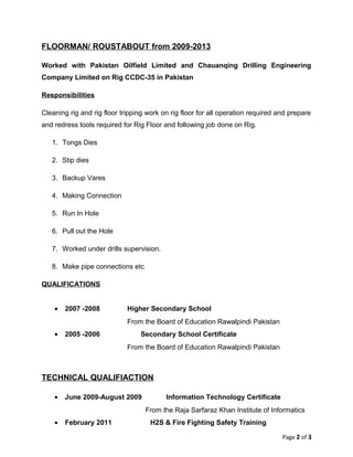 FLOORMAN/ ROUSTABOUT from 2009-2013
Worked with Pakistan Oilfield Limited and Chauanqing Drilling Engineering
Company Limited on Rig CCDC-35 in Pakistan
Responsibilities
Cleaning rig and rig floor tripping work on rig floor for all operation required and prepare
and redress tools required for Rig Floor and following job done on Rig.
1. Tongs Dies
2. Stip dies
3. Backup Vares
4. Making Connection
5. Run In Hole
6. Pull out the Hole
7. Worked under drills supervision.
8. Make pipe connections etc
QUALIFICATIONS
• 2007 -2008 Higher Secondary School
From the Board of Education Rawalpindi Pakistan
• 2005 -2006 Secondary School Certificate
From the Board of Education Rawalpindi Pakistan
TECHNICAL QUALIFIACTION
• June 2009-August 2009 Information Technology Certificate
From the Raja Sarfaraz Khan Institute of Informatics
• February 2011 H2S & Fire Fighting Safety Training
Page 2 of 3
 
