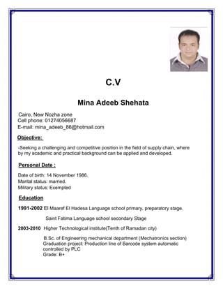 C.V
Mina Adeeb Shehata
Cairo, New Nozha zone
Cell phone: 01274056687
E-mail: mina_adeeb_86@hotmail.com
Objective:
-Seeking a challenging and competitive position in the field of supply chain, where
by my academic and practical background can be applied and developed.
Personal Date :
Date of birth: 14 November 1986.
Marital status: married.
Military status: Exempted
Education
1991-2002 El Maaref El Hadesa Language school primary, preparatory stage.
Saint Fatima Language school secondary Stage
2003-2010 Higher Technological institute(Tenth of Ramadan city)
B.Sc. of Engineering mechanical department (Mechatronics section)
Graduation project: Production line of Barcode system automatic
controlled by PLC
Grade: B+
 