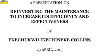A PRESENTATION ON
REINVENTING THE MAINTENANCE
TO INCREASE ITS EFFICIENCY AND
EFFECTIVENESS
BY
EKECHUKWU IKECHINEKE COLLINS
23 APRIL, 2015
 