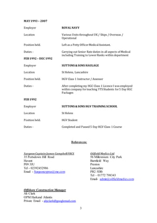 3
MAY1993– 2007
Employer ROYAL NAVY
Location Various Units throughout UK / Ships / Overseas /
Operational
Position held. Left as a Petty OfficerMedicalAssistant.
Duties - Carrying out Senior Rate duties in all aspects of Medical
including Training to LowerRanks within department
FEB1992 – DEC 1992
Employer SUTTONS &SONS HAULAGE
Location St Helens, Lancashire
Position held. HGV Class 1 Instructor / Assessor
Duties - After completing my HGC Class 1 Licence I was employed
within company forteaching YTSStudents for5 Day HGC
Packages
FEB1992
Employer SUTTONS &SONS HGV TRAINING SCHOOL
Location St Helens
Position held. HGV Student
Duties - Completed and Passed 5 Day HGV Class 1 Course
References:
SurgeonCaptainJames CampbellFRCS Oilfield Medics Ltd
35 Portsdown Hill Road 5b Millennium City Park
Havant Barnfield Way
P09 3JU Preston
Tel - 02392452986 Lancashire
Email - Surgeoncyprus@me.com PR2 5DB
Tel – 01772 798343
Email- admin@oilfieldmedics.com
Offshore Construction Manager
Ali Clark
OPM Harkand Atlantis
Private Email - alijclark@googlemail.com
 