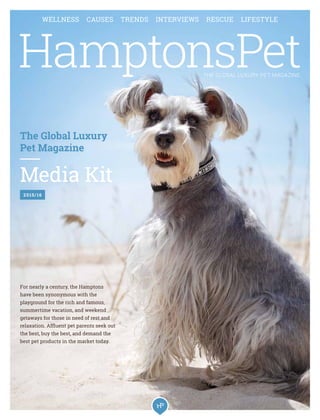 The Global Luxury
Pet Magazine
Media Kit
2015/16
For nearly a century, the Hamptons
have been synonymous with the
playground for the rich and famous,
summertime vacation, and weekend
getaways for those in need of rest and
relaxation. Affluent pet parents seek out
the best, buy the best, and demand the
best pet products in the market today.
WELLNESS CAUSES TRENDS INTERVIEWS RESCUE LIFESTYLE
THE GLOBAL LUXURY PET MAGAZINE
 