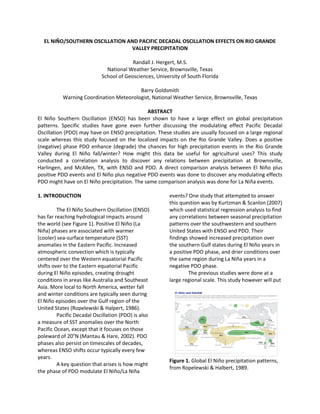 EL NIÑO/SOUTHERN OSCILLATION AND PACIFIC DECADAL OSCILLATION EFFECTS ON RIO GRANDE
VALLEY PRECIPITATION
Randall J. Hergert, M.S.
National Weather Service, Brownsville, Texas
School of Geosciences, University of South Florida
Barry Goldsmith
Warning Coordination Meteorologist, National Weather Service, Brownsville, Texas
ABSTRACT
El Niño Southern Oscillation (ENSO) has been shown to have a large effect on global precipitation
patterns. Specific studies have gone even further discussing the modulating effect Pacific Decadal
Oscillation (PDO) may have on ENSO precipitation. These studies are usually focused on a large regional
scale whereas this study focused on the localized impacts on the Rio Grande Valley. Does a positive
(negative) phase PDO enhance (degrade) the chances for high precipitation events in the Rio Grande
Valley during El Niño fall/winter? How might this data be useful for agricultural uses? This study
conducted a correlation analysis to discover any relations between precipitation at Brownsville,
Harlingen, and McAllen, TX, with ENSO and PDO. A direct comparison analysis between El Niño plus
positive PDO events and El Niño plus negative PDO events was done to discover any modulating effects
PDO might have on El Niño precipitation. The same comparison analysis was done for La Niña events.
1. INTRODUCTION
The El Niño Southern Oscillation (ENSO)
has far reaching hydrological impacts around
the world (see Figure 1). Positive El Niño (La
Niña) phases are associated with warmer
(cooler) sea-surface temperature (SST)
anomalies in the Eastern Pacific. Increased
atmospheric convection which is typically
centered over the Western equatorial Pacific
shifts over to the Eastern equatorial Pacific
during El Niño episodes, creating drought
conditions in areas like Australia and Southeast
Asia. More local to North America, wetter fall
and winter conditions are typically seen during
El Niño episodes over the Gulf region of the
United States (Ropelewski & Halpert, 1986).
Pacific Decadal Oscillation (PDO) is also
a measure of SST anomalies over the North
Pacific Ocean, except that it focuses on those
poleward of 20o
N (Mantau & Hare, 2002). PDO
phases also persist on timescales of decades,
whereas ENSO shifts occur typically every few
years.
A key question that arises is how might
the phase of PDO modulate El Niño/La Niña
events? One study that attempted to answer
this question was by Kurtzman & Scanlon (2007)
which used statistical regression analysis to find
any correlations between seasonal precipitation
patterns over the southwestern and southern
United States with ENSO and PDO. Their
findings showed increased precipitation over
the southern Gulf states during El Niño years in
a positive PDO phase, and drier conditions over
the same region during La Niña years in a
negative PDO phase.
The previous studies were done at a
large regional scale. This study however will put
Figure 1. Global El Niño precipitation patterns,
from Ropelewski & Halbert, 1989.
 