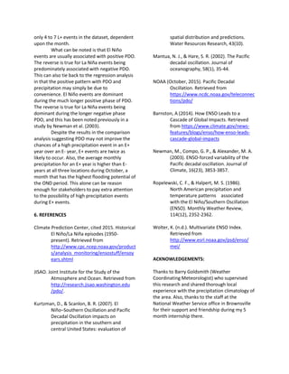 only 4 to 7 L+ events in the dataset, dependent
upon the month.
What can be noted is that El Niño
events are usually associated with positive PDO.
The reverse is true for La Niña events being
predominately associated with negative PDO.
This can also tie back to the regression analysis
in that the positive pattern with PDO and
precipitation may simply be due to
convenience. El Niño events are dominant
during the much longer positive phase of PDO.
The reverse is true for La Niña events being
dominant during the longer negative phase
PDO, and this has been noted previously in a
study by Newman et al. (2003).
Despite the results in the comparison
analysis suggesting PDO may not improve the
chances of a high precipitation event in an E+
year over an E- year, E+ events are twice as
likely to occur. Also, the average monthly
precipitation for an E+ year is higher than E-
years at all three locations during October, a
month that has the highest flooding potential of
the OND period. This alone can be reason
enough for stakeholders to pay extra attention
to the possibility of high precipitation events
during E+ events.
6. REFERENCES
Climate Prediction Center, cited 2015. Historical
El Niño/La Niña episodes (1950-
present). Retrieved from
http://www.cpc.ncep.noaa.gov/product
s/analysis_monitoring/ensostuff/ensoy
ears.shtml
JISAO. Joint Institute for the Study of the
Atmosphere and Ocean. Retrieved from
http://research.jisao.washington.edu
/pdo/.
Kurtzman, D., & Scanlon, B. R. (2007). El
Niño–Southern Oscillation and Pacific
Decadal Oscillation impacts on
precipitation in the southern and
central United States: evaluation of
spatial distribution and predictions.
Water Resources Research, 43(10).
Mantua, N. J., & Hare, S. R. (2002). The Pacific
decadal oscillation. Journal of
oceanography, 58(1), 35-44.
NOAA (October, 2015). Pacific Decadal
Oscillation. Retrieved from
https://www.ncdc.noaa.gov/teleconnec
tions/pdo/
Barnston, A (2014). How ENSO Leads to a
Cascade of Global Impacts. Retrieved
from https://www.climate.gov/news-
features/blogs/enso/how-enso-leads-
cascade-global-impacts
Newman, M., Compo, G. P., & Alexander, M. A.
(2003). ENSO-forced variability of the
Pacific decadal oscillation. Journal of
Climate, 16(23), 3853-3857.
Ropelewski, C. F., & Halpert, M. S. (1986).
North American precipitation and
temperature patterns associated
with the El Niño/Southern Oscillation
(ENSO). Monthly Weather Review,
114(12), 2352-2362.
Wolter, K. (n.d.). Multivariate ENSO Index.
Retrieved from
http://www.esrl.noaa.gov/psd/enso/
mei/
ACKNOWLEDGEMENTS:
Thanks to Barry Goldsmith (Weather
Coordinating Meteorologist) who supervised
this research and shared thorough local
experience with the precipitation climatology of
the area. Also, thanks to the staff at the
National Weather Service office in Brownsville
for their support and friendship during my 5
month internship there.
 